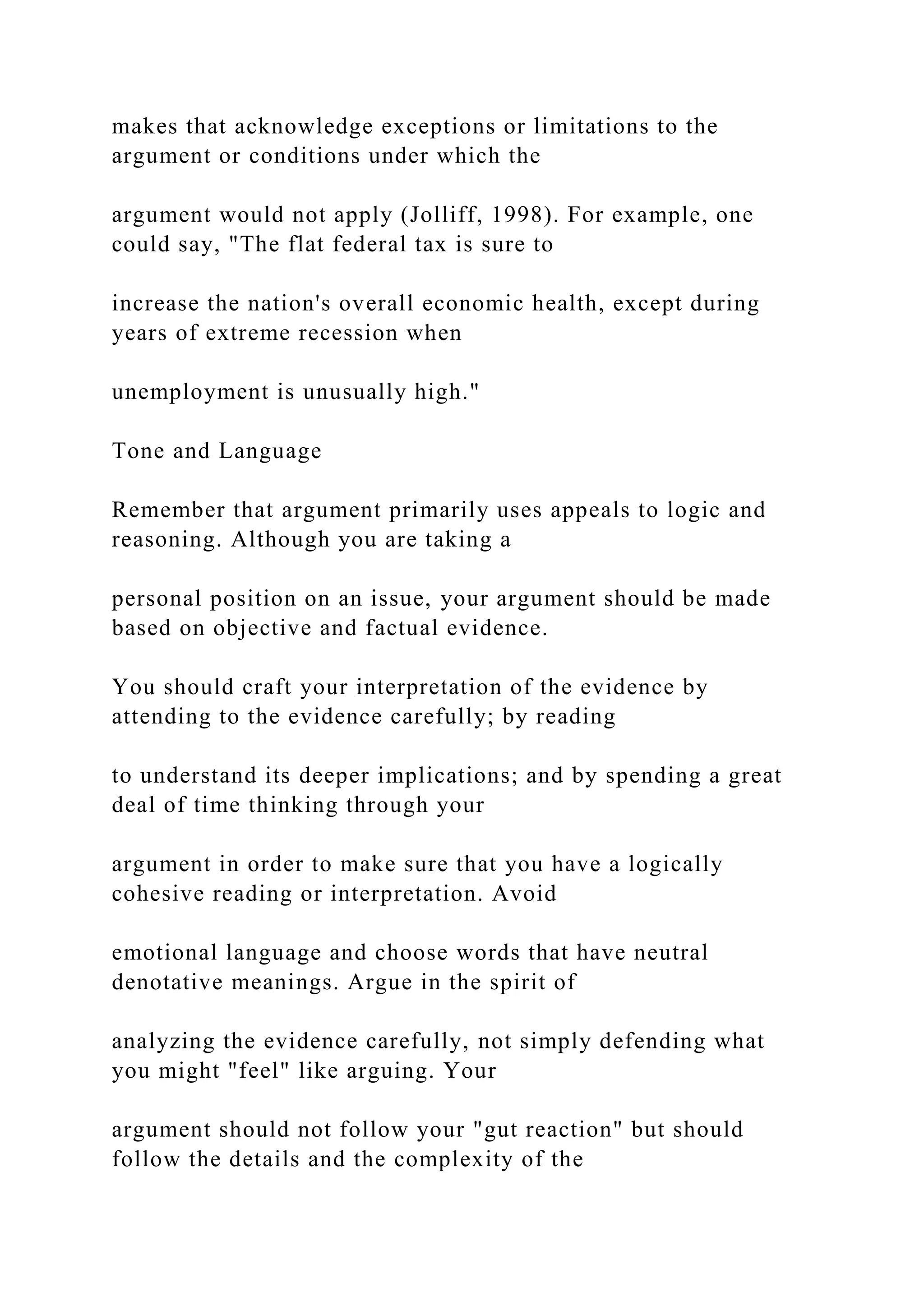makes that acknowledge exceptions or limitations to the
argument or conditions under which the
argument would not apply (Jolliff, 1998). For example, one
could say, "The flat federal tax is sure to
increase the nation's overall economic health, except during
years of extreme recession when
unemployment is unusually high."
Tone and Language
Remember that argument primarily uses appeals to logic and
reasoning. Although you are taking a
personal position on an issue, your argument should be made
based on objective and factual evidence.
You should craft your interpretation of the evidence by
attending to the evidence carefully; by reading
to understand its deeper implications; and by spending a great
deal of time thinking through your
argument in order to make sure that you have a logically
cohesive reading or interpretation. Avoid
emotional language and choose words that have neutral
denotative meanings. Argue in the spirit of
analyzing the evidence carefully, not simply defending what
you might "feel" like arguing. Your
argument should not follow your "gut reaction" but should
follow the details and the complexity of the
 