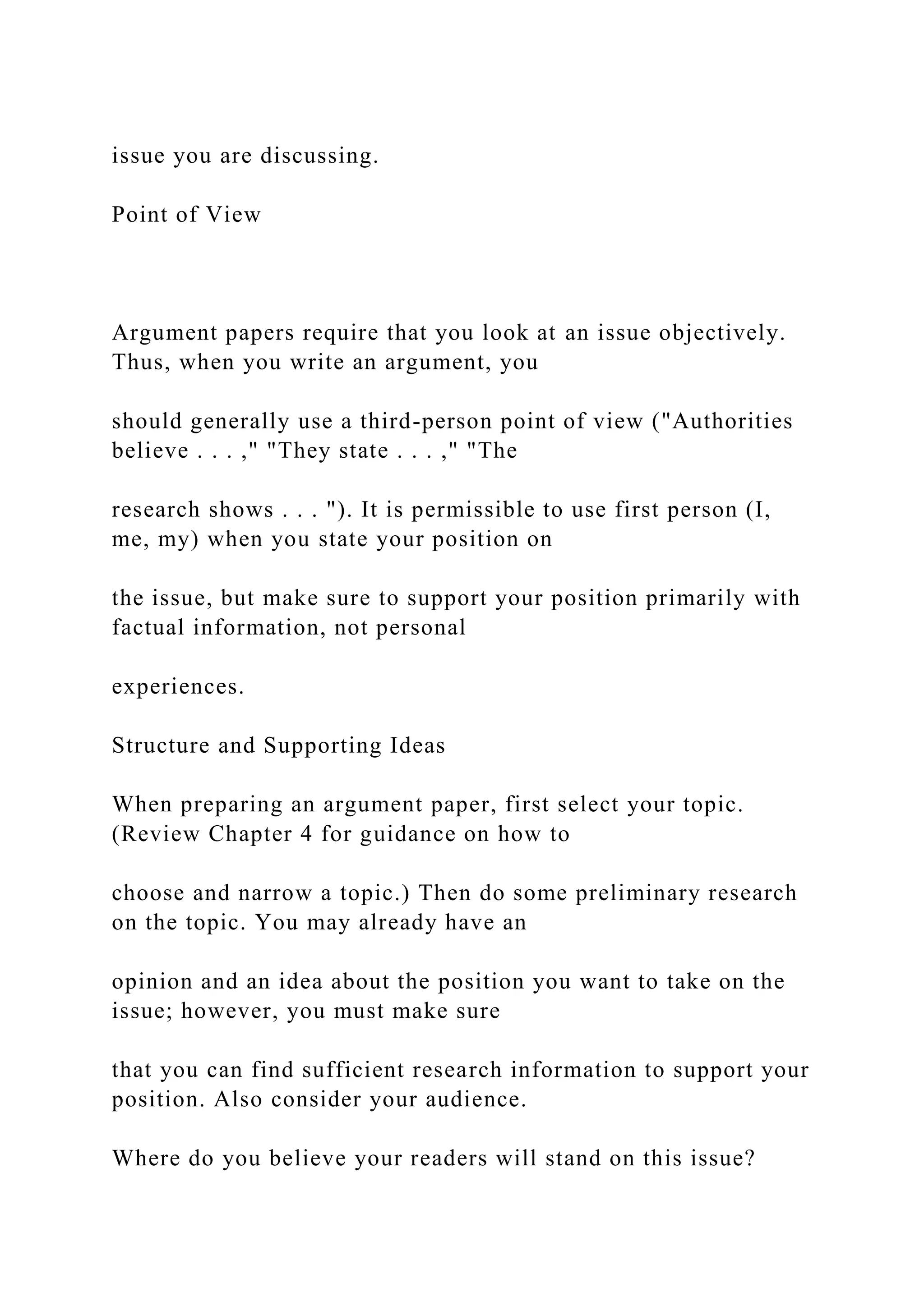 issue you are discussing.
Point of View
Argument papers require that you look at an issue objectively.
Thus, when you write an argument, you
should generally use a third-person point of view ("Authorities
believe . . . ," "They state . . . ," "The
research shows . . . "). It is permissible to use first person (I,
me, my) when you state your position on
the issue, but make sure to support your position primarily with
factual information, not personal
experiences.
Structure and Supporting Ideas
When preparing an argument paper, first select your topic.
(Review Chapter 4 for guidance on how to
choose and narrow a topic.) Then do some preliminary research
on the topic. You may already have an
opinion and an idea about the position you want to take on the
issue; however, you must make sure
that you can find sufficient research information to support your
position. Also consider your audience.
Where do you believe your readers will stand on this issue?
 