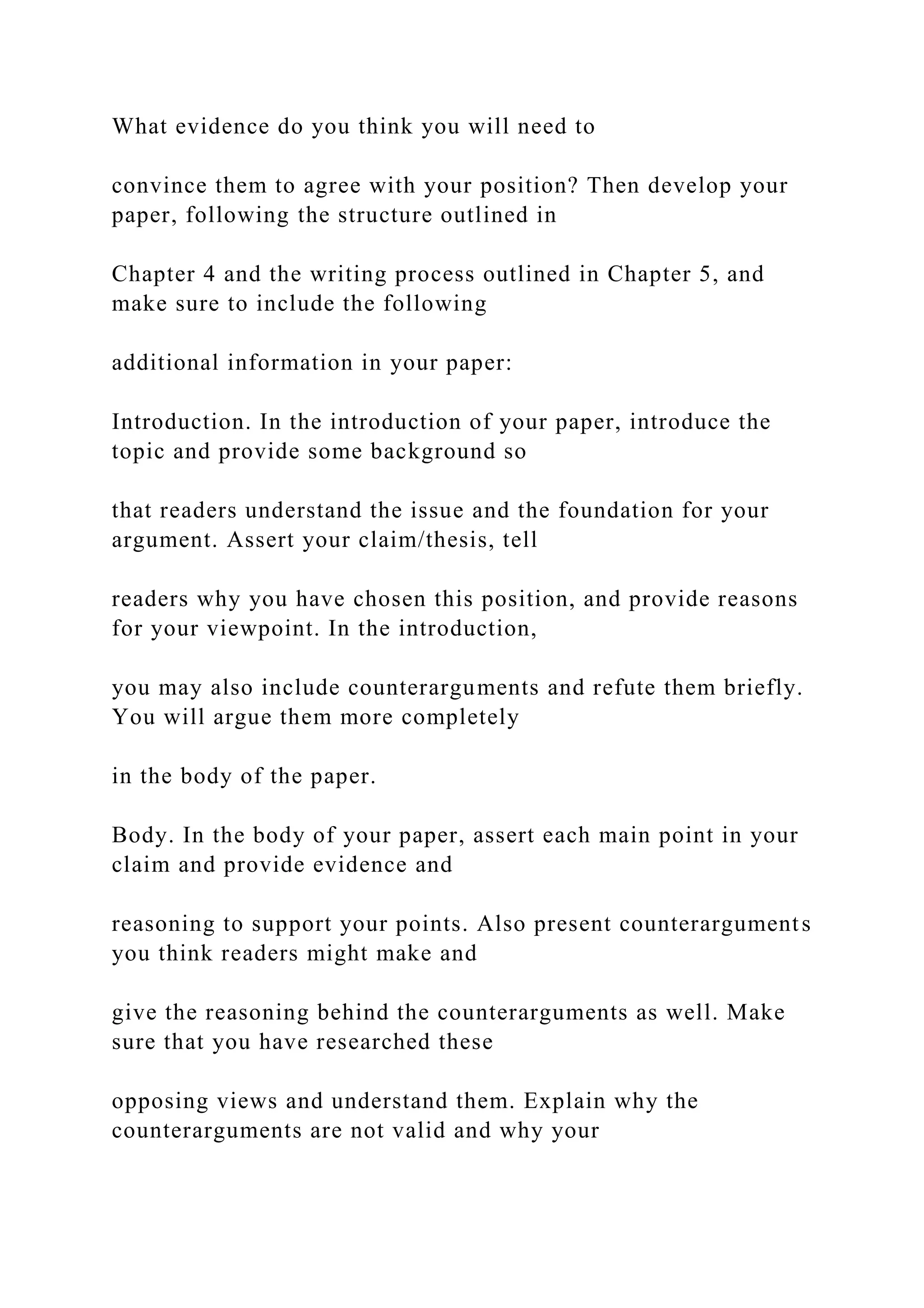 What evidence do you think you will need to
convince them to agree with your position? Then develop your
paper, following the structure outlined in
Chapter 4 and the writing process outlined in Chapter 5, and
make sure to include the following
additional information in your paper:
Introduction. In the introduction of your paper, introduce the
topic and provide some background so
that readers understand the issue and the foundation for your
argument. Assert your claim/thesis, tell
readers why you have chosen this position, and provide reasons
for your viewpoint. In the introduction,
you may also include counterarguments and refute them briefly.
You will argue them more completely
in the body of the paper.
Body. In the body of your paper, assert each main point in your
claim and provide evidence and
reasoning to support your points. Also present counterarguments
you think readers might make and
give the reasoning behind the counterarguments as well. Make
sure that you have researched these
opposing views and understand them. Explain why the
counterarguments are not valid and why your
 