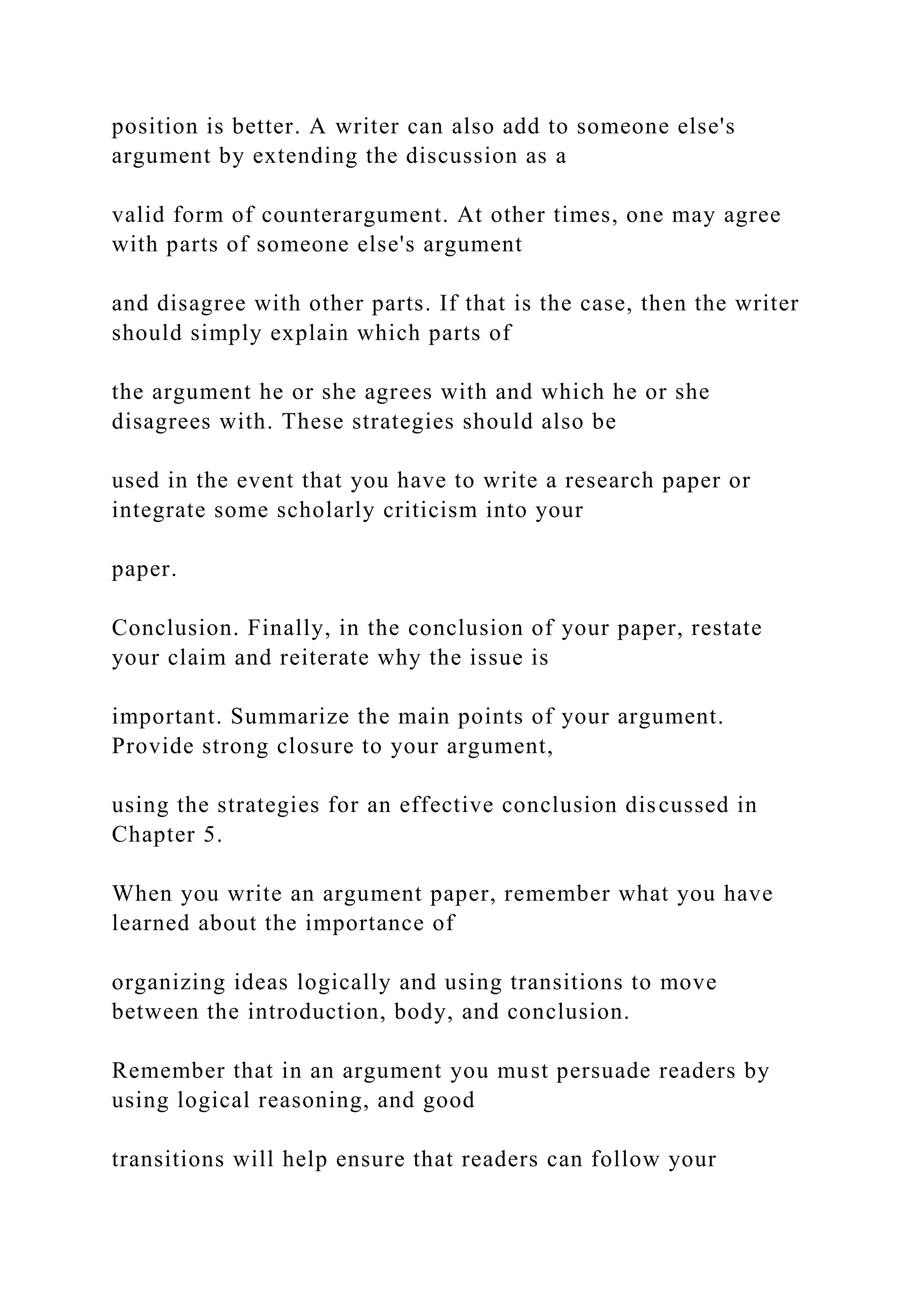 position is better. A writer can also add to someone else's
argument by extending the discussion as a
valid form of counterargument. At other times, one may agree
with parts of someone else's argument
and disagree with other parts. If that is the case, then the writer
should simply explain which parts of
the argument he or she agrees with and which he or she
disagrees with. These strategies should also be
used in the event that you have to write a research paper or
integrate some scholarly criticism into your
paper.
Conclusion. Finally, in the conclusion of your paper, restate
your claim and reiterate why the issue is
important. Summarize the main points of your argument.
Provide strong closure to your argument,
using the strategies for an effective conclusion discussed in
Chapter 5.
When you write an argument paper, remember what you have
learned about the importance of
organizing ideas logically and using transitions to move
between the introduction, body, and conclusion.
Remember that in an argument you must persuade readers by
using logical reasoning, and good
transitions will help ensure that readers can follow your
 