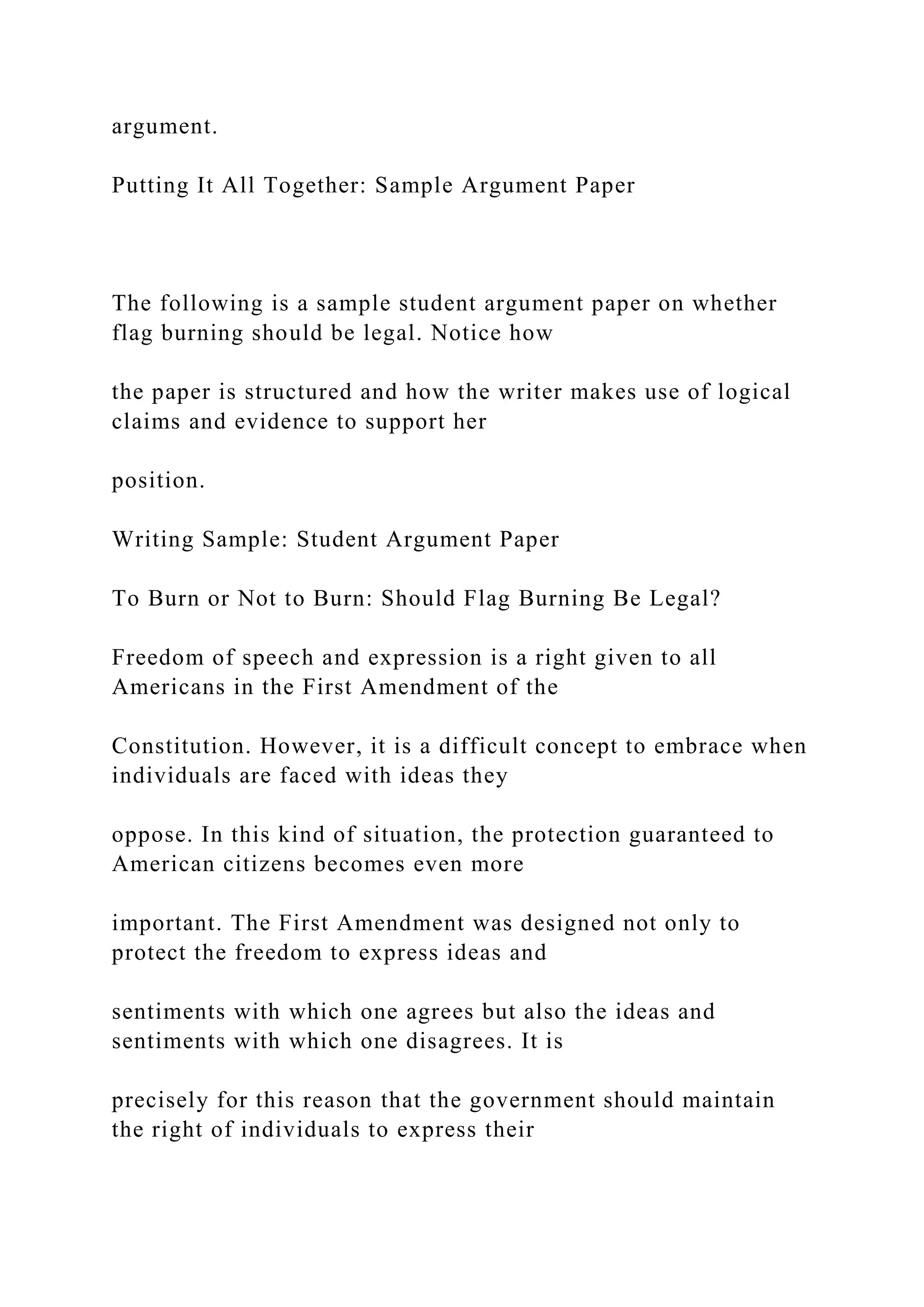 argument.
Putting It All Together: Sample Argument Paper
The following is a sample student argument paper on whether
flag burning should be legal. Notice how
the paper is structured and how the writer makes use of logical
claims and evidence to support her
position.
Writing Sample: Student Argument Paper
To Burn or Not to Burn: Should Flag Burning Be Legal?
Freedom of speech and expression is a right given to all
Americans in the First Amendment of the
Constitution. However, it is a difficult concept to embrace when
individuals are faced with ideas they
oppose. In this kind of situation, the protection guaranteed to
American citizens becomes even more
important. The First Amendment was designed not only to
protect the freedom to express ideas and
sentiments with which one agrees but also the ideas and
sentiments with which one disagrees. It is
precisely for this reason that the government should maintain
the right of individuals to express their
 