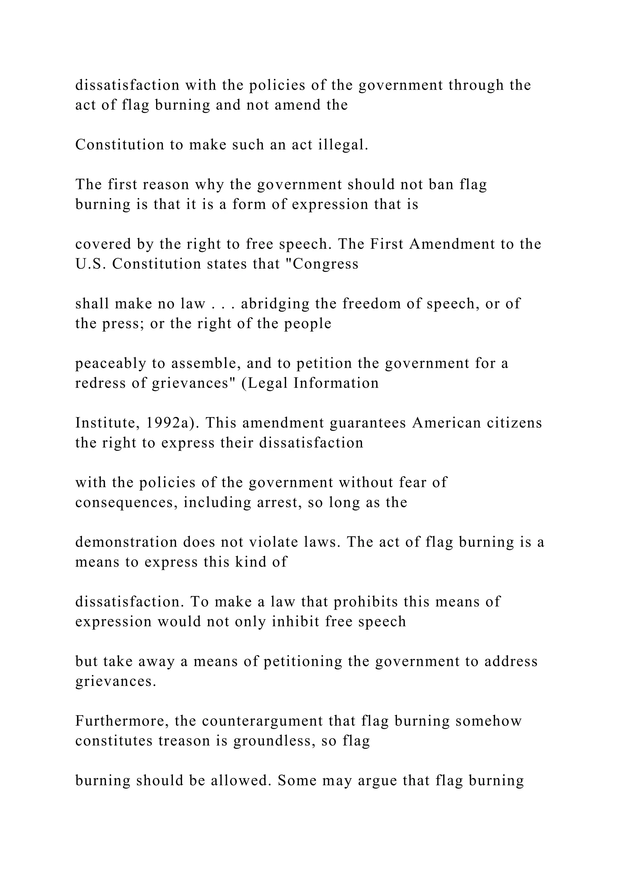 dissatisfaction with the policies of the government through the
act of flag burning and not amend the
Constitution to make such an act illegal.
The first reason why the government should not ban flag
burning is that it is a form of expression that is
covered by the right to free speech. The First Amendment to the
U.S. Constitution states that "Congress
shall make no law . . . abridging the freedom of speech, or of
the press; or the right of the people
peaceably to assemble, and to petition the government for a
redress of grievances" (Legal Information
Institute, 1992a). This amendment guarantees American citizens
the right to express their dissatisfaction
with the policies of the government without fear of
consequences, including arrest, so long as the
demonstration does not violate laws. The act of flag burning is a
means to express this kind of
dissatisfaction. To make a law that prohibits this means of
expression would not only inhibit free speech
but take away a means of petitioning the government to address
grievances.
Furthermore, the counterargument that flag burning somehow
constitutes treason is groundless, so flag
burning should be allowed. Some may argue that flag burning
 