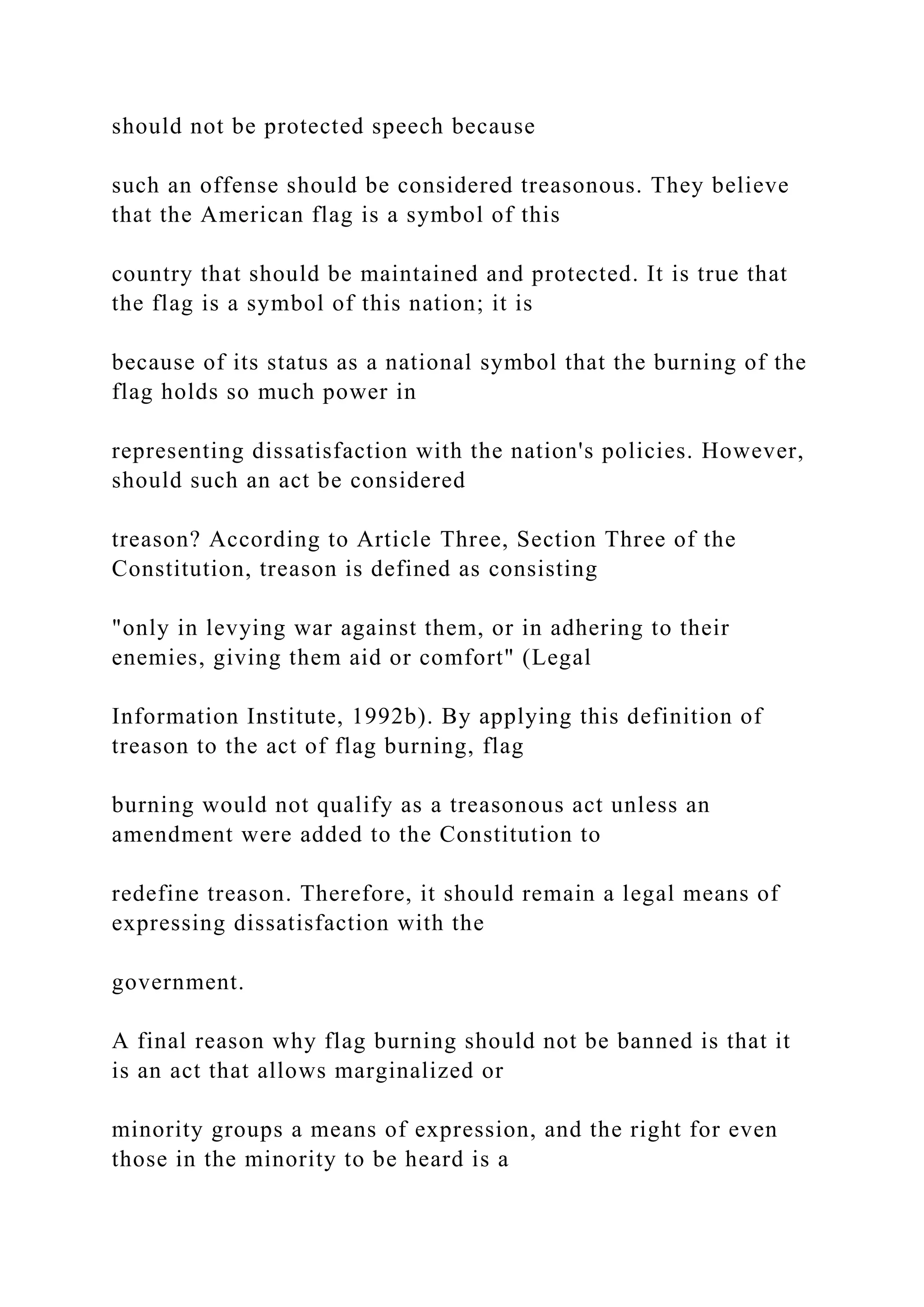 should not be protected speech because
such an offense should be considered treasonous. They believe
that the American flag is a symbol of this
country that should be maintained and protected. It is true that
the flag is a symbol of this nation; it is
because of its status as a national symbol that the burning of the
flag holds so much power in
representing dissatisfaction with the nation's policies. However,
should such an act be considered
treason? According to Article Three, Section Three of the
Constitution, treason is defined as consisting
"only in levying war against them, or in adhering to their
enemies, giving them aid or comfort" (Legal
Information Institute, 1992b). By applying this definition of
treason to the act of flag burning, flag
burning would not qualify as a treasonous act unless an
amendment were added to the Constitution to
redefine treason. Therefore, it should remain a legal means of
expressing dissatisfaction with the
government.
A final reason why flag burning should not be banned is that it
is an act that allows marginalized or
minority groups a means of expression, and the right for even
those in the minority to be heard is a
 