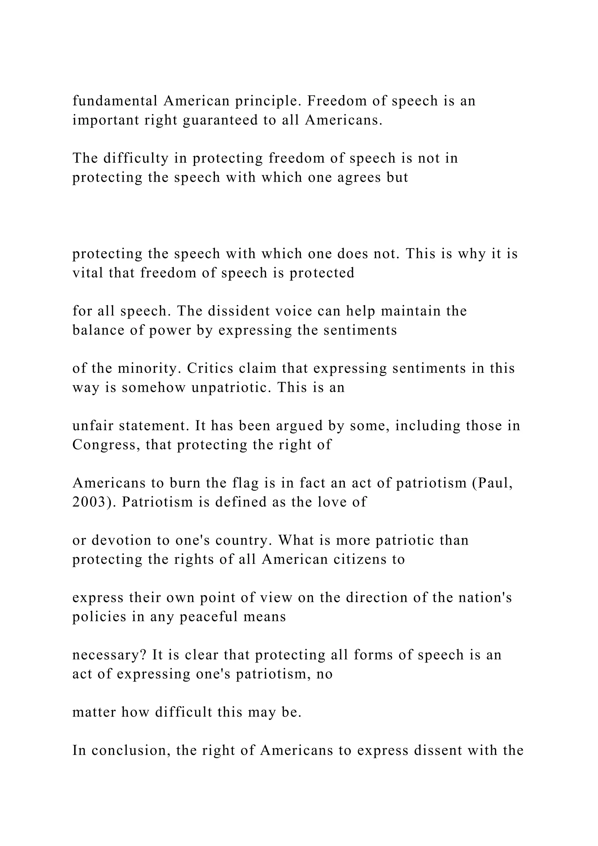 fundamental American principle. Freedom of speech is an
important right guaranteed to all Americans.
The difficulty in protecting freedom of speech is not in
protecting the speech with which one agrees but
protecting the speech with which one does not. This is why it is
vital that freedom of speech is protected
for all speech. The dissident voice can help maintain the
balance of power by expressing the sentiments
of the minority. Critics claim that expressing sentiments in this
way is somehow unpatriotic. This is an
unfair statement. It has been argued by some, including those in
Congress, that protecting the right of
Americans to burn the flag is in fact an act of patriotism (Paul,
2003). Patriotism is defined as the love of
or devotion to one's country. What is more patriotic than
protecting the rights of all American citizens to
express their own point of view on the direction of the nation's
policies in any peaceful means
necessary? It is clear that protecting all forms of speech is an
act of expressing one's patriotism, no
matter how difficult this may be.
In conclusion, the right of Americans to express dissent with the
 