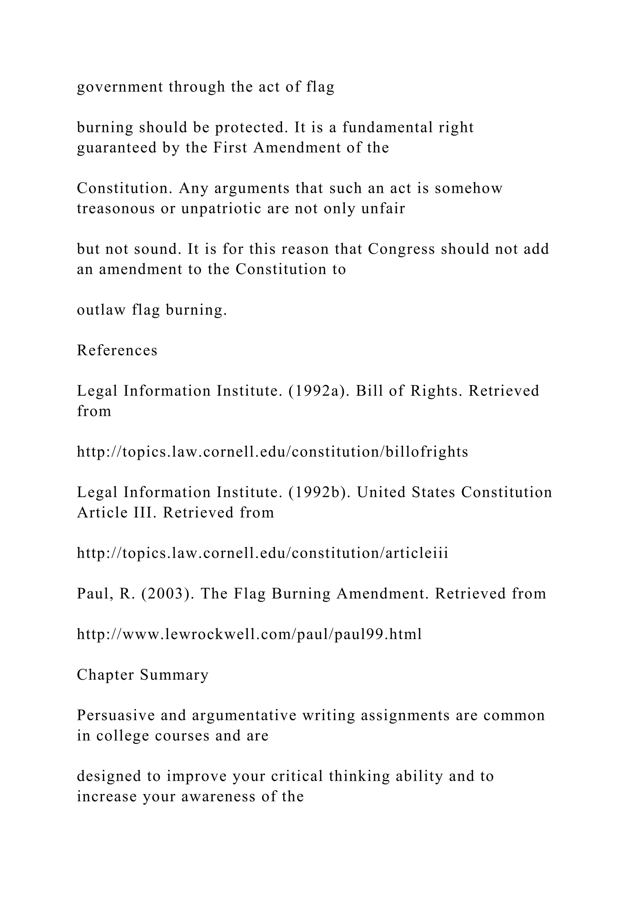 government through the act of flag
burning should be protected. It is a fundamental right
guaranteed by the First Amendment of the
Constitution. Any arguments that such an act is somehow
treasonous or unpatriotic are not only unfair
but not sound. It is for this reason that Congress should not add
an amendment to the Constitution to
outlaw flag burning.
References
Legal Information Institute. (1992a). Bill of Rights. Retrieved
from
http://topics.law.cornell.edu/constitution/billofrights
Legal Information Institute. (1992b). United States Constitution
Article III. Retrieved from
http://topics.law.cornell.edu/constitution/articleiii
Paul, R. (2003). The Flag Burning Amendment. Retrieved from
http://www.lewrockwell.com/paul/paul99.html
Chapter Summary
Persuasive and argumentative writing assignments are common
in college courses and are
designed to improve your critical thinking ability and to
increase your awareness of the
 