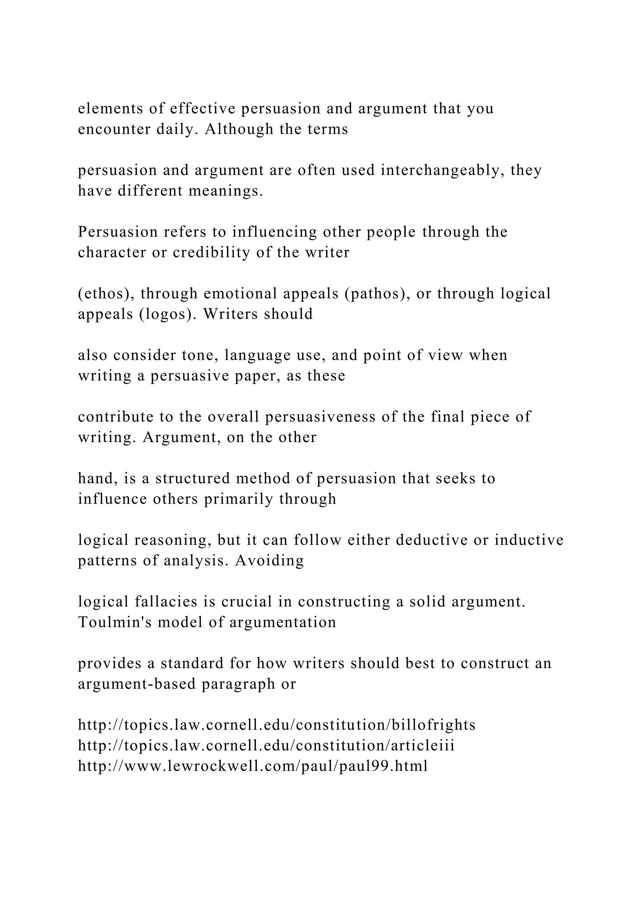 elements of effective persuasion and argument that you
encounter daily. Although the terms
persuasion and argument are often used interchangeably, they
have different meanings.
Persuasion refers to influencing other people through the
character or credibility of the writer
(ethos), through emotional appeals (pathos), or through logical
appeals (logos). Writers should
also consider tone, language use, and point of view when
writing a persuasive paper, as these
contribute to the overall persuasiveness of the final piece of
writing. Argument, on the other
hand, is a structured method of persuasion that seeks to
influence others primarily through
logical reasoning, but it can follow either deductive or inductive
patterns of analysis. Avoiding
logical fallacies is crucial in constructing a solid argument.
Toulmin's model of argumentation
provides a standard for how writers should best to construct an
argument-based paragraph or
http://topics.law.cornell.edu/constitution/billofrights
http://topics.law.cornell.edu/constitution/articleiii
http://www.lewrockwell.com/paul/paul99.html
 