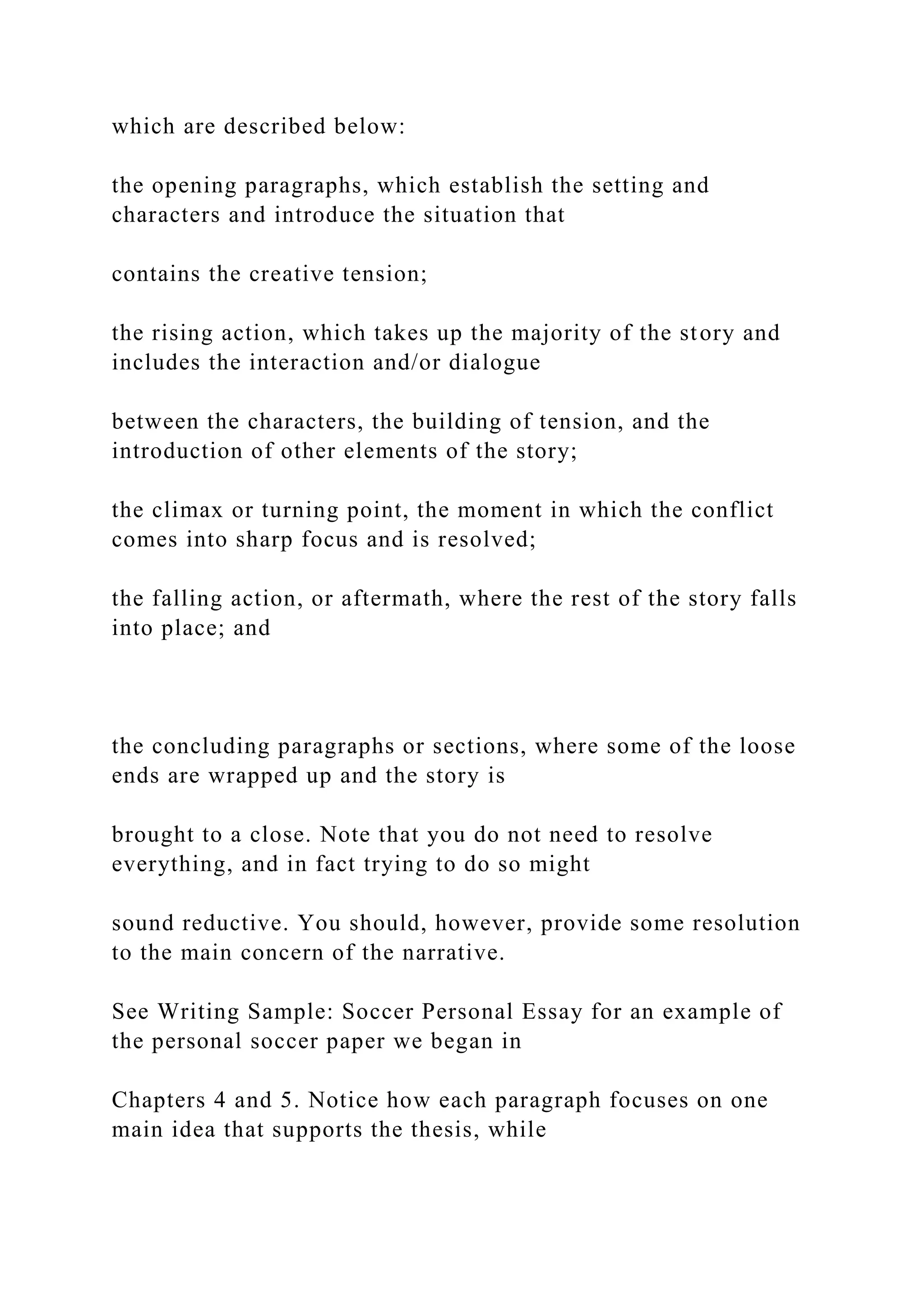which are described below:
the opening paragraphs, which establish the setting and
characters and introduce the situation that
contains the creative tension;
the rising action, which takes up the majority of the story and
includes the interaction and/or dialogue
between the characters, the building of tension, and the
introduction of other elements of the story;
the climax or turning point, the moment in which the conflict
comes into sharp focus and is resolved;
the falling action, or aftermath, where the rest of the story falls
into place; and
the concluding paragraphs or sections, where some of the loose
ends are wrapped up and the story is
brought to a close. Note that you do not need to resolve
everything, and in fact trying to do so might
sound reductive. You should, however, provide some resolution
to the main concern of the narrative.
See Writing Sample: Soccer Personal Essay for an example of
the personal soccer paper we began in
Chapters 4 and 5. Notice how each paragraph focuses on one
main idea that supports the thesis, while
 