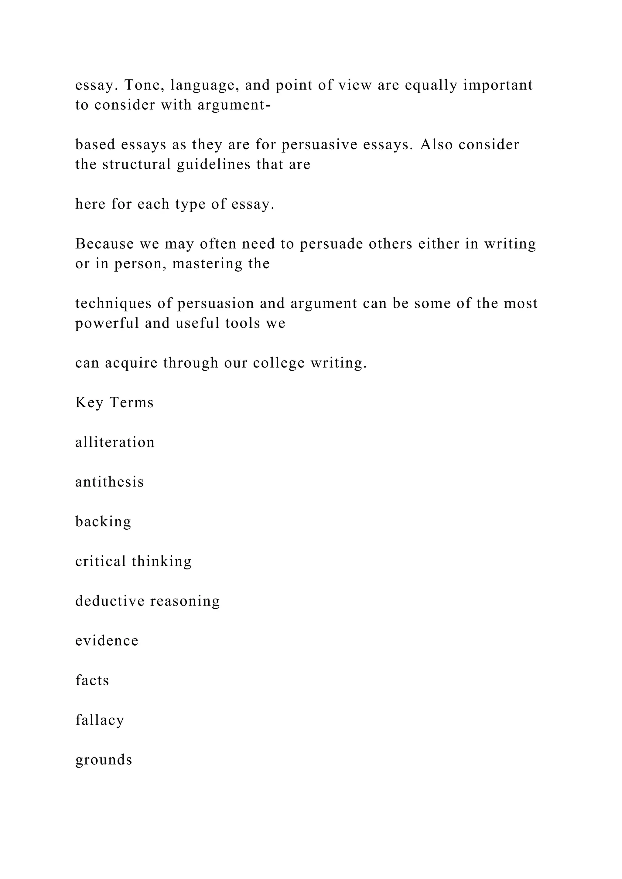essay. Tone, language, and point of view are equally important
to consider with argument-
based essays as they are for persuasive essays. Also consider
the structural guidelines that are
here for each type of essay.
Because we may often need to persuade others either in writing
or in person, mastering the
techniques of persuasion and argument can be some of the most
powerful and useful tools we
can acquire through our college writing.
Key Terms
alliteration
antithesis
backing
critical thinking
deductive reasoning
evidence
facts
fallacy
grounds
 