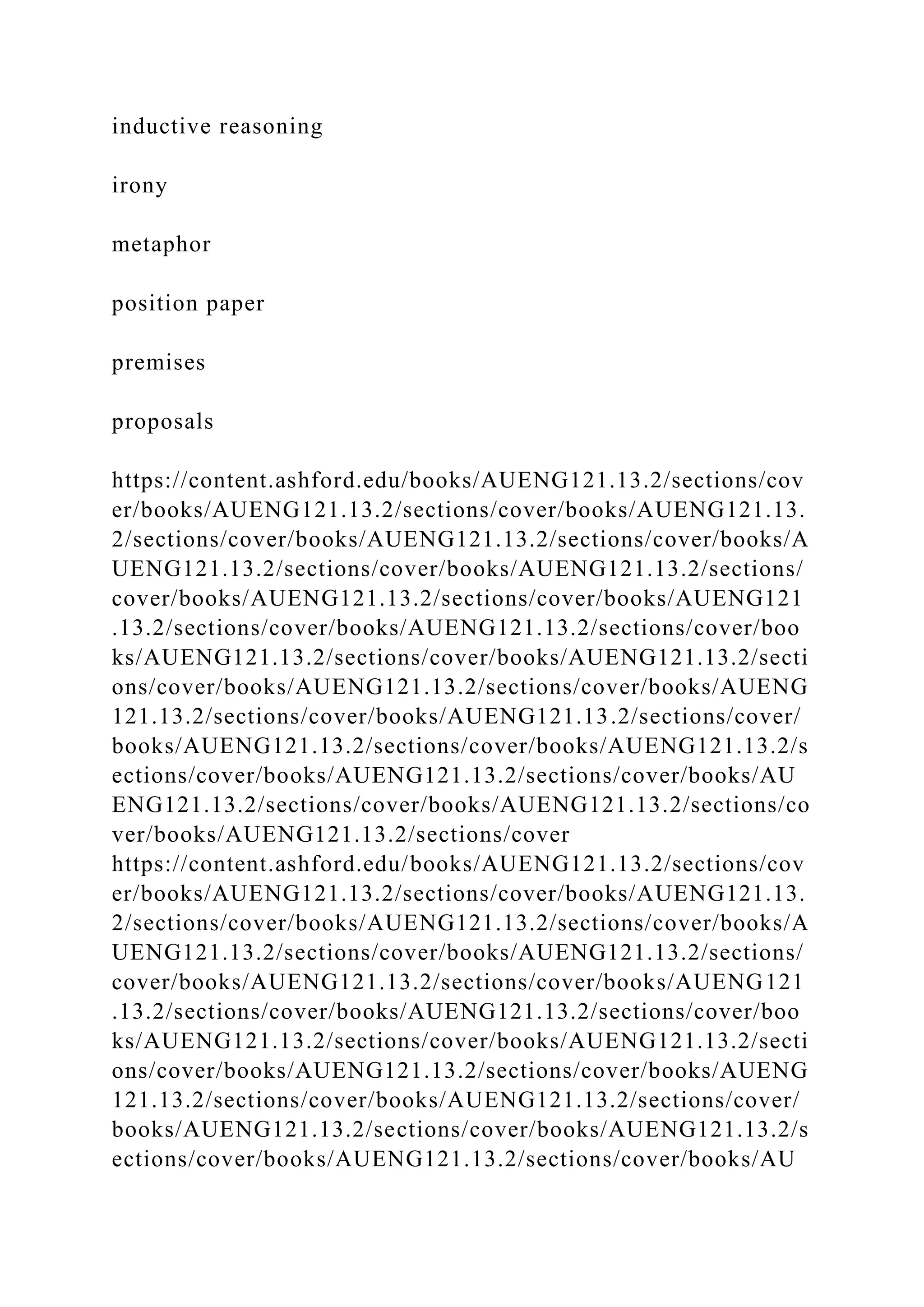 inductive reasoning
irony
metaphor
position paper
premises
proposals
https://content.ashford.edu/books/AUENG121.13.2/sections/cov
er/books/AUENG121.13.2/sections/cover/books/AUENG121.13.
2/sections/cover/books/AUENG121.13.2/sections/cover/books/A
UENG121.13.2/sections/cover/books/AUENG121.13.2/sections/
cover/books/AUENG121.13.2/sections/cover/books/AUENG121
.13.2/sections/cover/books/AUENG121.13.2/sections/cover/boo
ks/AUENG121.13.2/sections/cover/books/AUENG121.13.2/secti
ons/cover/books/AUENG121.13.2/sections/cover/books/AUENG
121.13.2/sections/cover/books/AUENG121.13.2/sections/cover/
books/AUENG121.13.2/sections/cover/books/AUENG121.13.2/s
ections/cover/books/AUENG121.13.2/sections/cover/books/AU
ENG121.13.2/sections/cover/books/AUENG121.13.2/sections/co
ver/books/AUENG121.13.2/sections/cover
https://content.ashford.edu/books/AUENG121.13.2/sections/cov
er/books/AUENG121.13.2/sections/cover/books/AUENG121.13.
2/sections/cover/books/AUENG121.13.2/sections/cover/books/A
UENG121.13.2/sections/cover/books/AUENG121.13.2/sections/
cover/books/AUENG121.13.2/sections/cover/books/AUENG121
.13.2/sections/cover/books/AUENG121.13.2/sections/cover/boo
ks/AUENG121.13.2/sections/cover/books/AUENG121.13.2/secti
ons/cover/books/AUENG121.13.2/sections/cover/books/AUENG
121.13.2/sections/cover/books/AUENG121.13.2/sections/cover/
books/AUENG121.13.2/sections/cover/books/AUENG121.13.2/s
ections/cover/books/AUENG121.13.2/sections/cover/books/AU
 