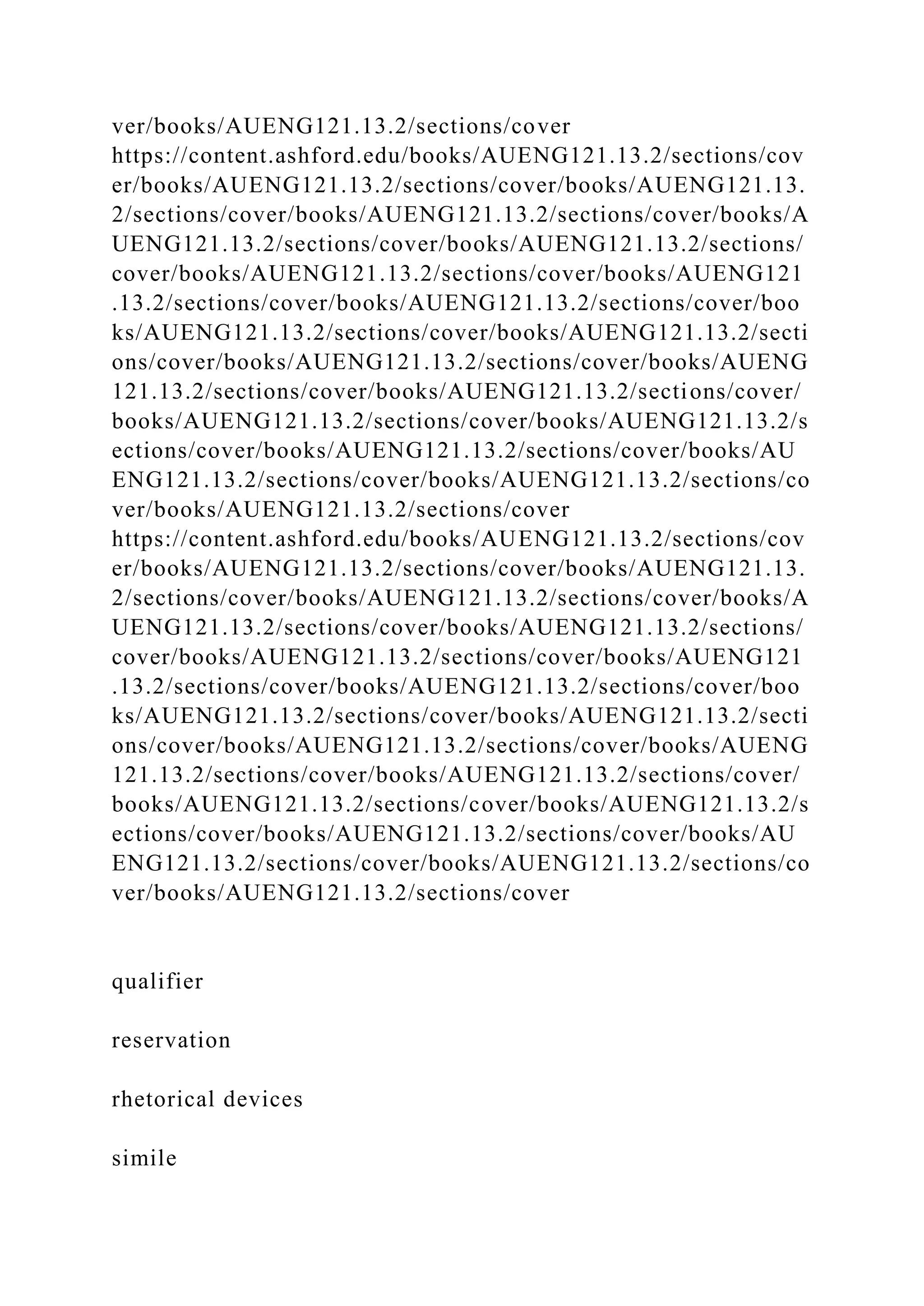 ver/books/AUENG121.13.2/sections/cover
https://content.ashford.edu/books/AUENG121.13.2/sections/cov
er/books/AUENG121.13.2/sections/cover/books/AUENG121.13.
2/sections/cover/books/AUENG121.13.2/sections/cover/books/A
UENG121.13.2/sections/cover/books/AUENG121.13.2/sections/
cover/books/AUENG121.13.2/sections/cover/books/AUENG121
.13.2/sections/cover/books/AUENG121.13.2/sections/cover/boo
ks/AUENG121.13.2/sections/cover/books/AUENG121.13.2/secti
ons/cover/books/AUENG121.13.2/sections/cover/books/AUENG
121.13.2/sections/cover/books/AUENG121.13.2/sections/cover/
books/AUENG121.13.2/sections/cover/books/AUENG121.13.2/s
ections/cover/books/AUENG121.13.2/sections/cover/books/AU
ENG121.13.2/sections/cover/books/AUENG121.13.2/sections/co
ver/books/AUENG121.13.2/sections/cover
https://content.ashford.edu/books/AUENG121.13.2/sections/cov
er/books/AUENG121.13.2/sections/cover/books/AUENG121.13.
2/sections/cover/books/AUENG121.13.2/sections/cover/books/A
UENG121.13.2/sections/cover/books/AUENG121.13.2/sections/
cover/books/AUENG121.13.2/sections/cover/books/AUENG121
.13.2/sections/cover/books/AUENG121.13.2/sections/cover/boo
ks/AUENG121.13.2/sections/cover/books/AUENG121.13.2/secti
ons/cover/books/AUENG121.13.2/sections/cover/books/AUENG
121.13.2/sections/cover/books/AUENG121.13.2/sections/cover/
books/AUENG121.13.2/sections/cover/books/AUENG121.13.2/s
ections/cover/books/AUENG121.13.2/sections/cover/books/AU
ENG121.13.2/sections/cover/books/AUENG121.13.2/sections/co
ver/books/AUENG121.13.2/sections/cover
qualifier
reservation
rhetorical devices
simile
 