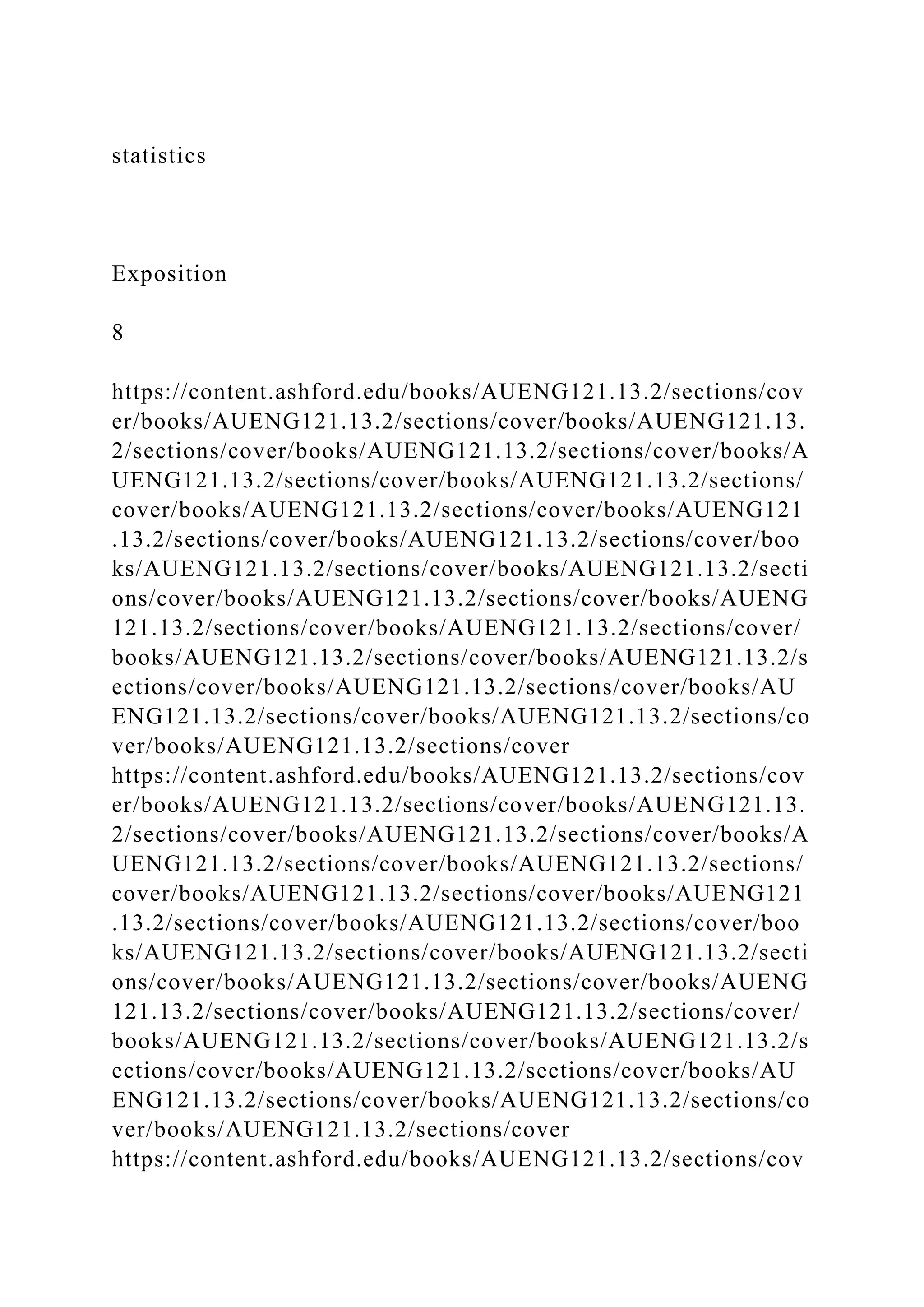 statistics
Exposition
8
https://content.ashford.edu/books/AUENG121.13.2/sections/cov
er/books/AUENG121.13.2/sections/cover/books/AUENG121.13.
2/sections/cover/books/AUENG121.13.2/sections/cover/books/A
UENG121.13.2/sections/cover/books/AUENG121.13.2/sections/
cover/books/AUENG121.13.2/sections/cover/books/AUENG121
.13.2/sections/cover/books/AUENG121.13.2/sections/cover/boo
ks/AUENG121.13.2/sections/cover/books/AUENG121.13.2/secti
ons/cover/books/AUENG121.13.2/sections/cover/books/AUENG
121.13.2/sections/cover/books/AUENG121.13.2/sections/cover/
books/AUENG121.13.2/sections/cover/books/AUENG121.13.2/s
ections/cover/books/AUENG121.13.2/sections/cover/books/AU
ENG121.13.2/sections/cover/books/AUENG121.13.2/sections/co
ver/books/AUENG121.13.2/sections/cover
https://content.ashford.edu/books/AUENG121.13.2/sections/cov
er/books/AUENG121.13.2/sections/cover/books/AUENG121.13.
2/sections/cover/books/AUENG121.13.2/sections/cover/books/A
UENG121.13.2/sections/cover/books/AUENG121.13.2/sections/
cover/books/AUENG121.13.2/sections/cover/books/AUENG121
.13.2/sections/cover/books/AUENG121.13.2/sections/cover/boo
ks/AUENG121.13.2/sections/cover/books/AUENG121.13.2/secti
ons/cover/books/AUENG121.13.2/sections/cover/books/AUENG
121.13.2/sections/cover/books/AUENG121.13.2/sections/cover/
books/AUENG121.13.2/sections/cover/books/AUENG121.13.2/s
ections/cover/books/AUENG121.13.2/sections/cover/books/AU
ENG121.13.2/sections/cover/books/AUENG121.13.2/sections/co
ver/books/AUENG121.13.2/sections/cover
https://content.ashford.edu/books/AUENG121.13.2/sections/cov
 