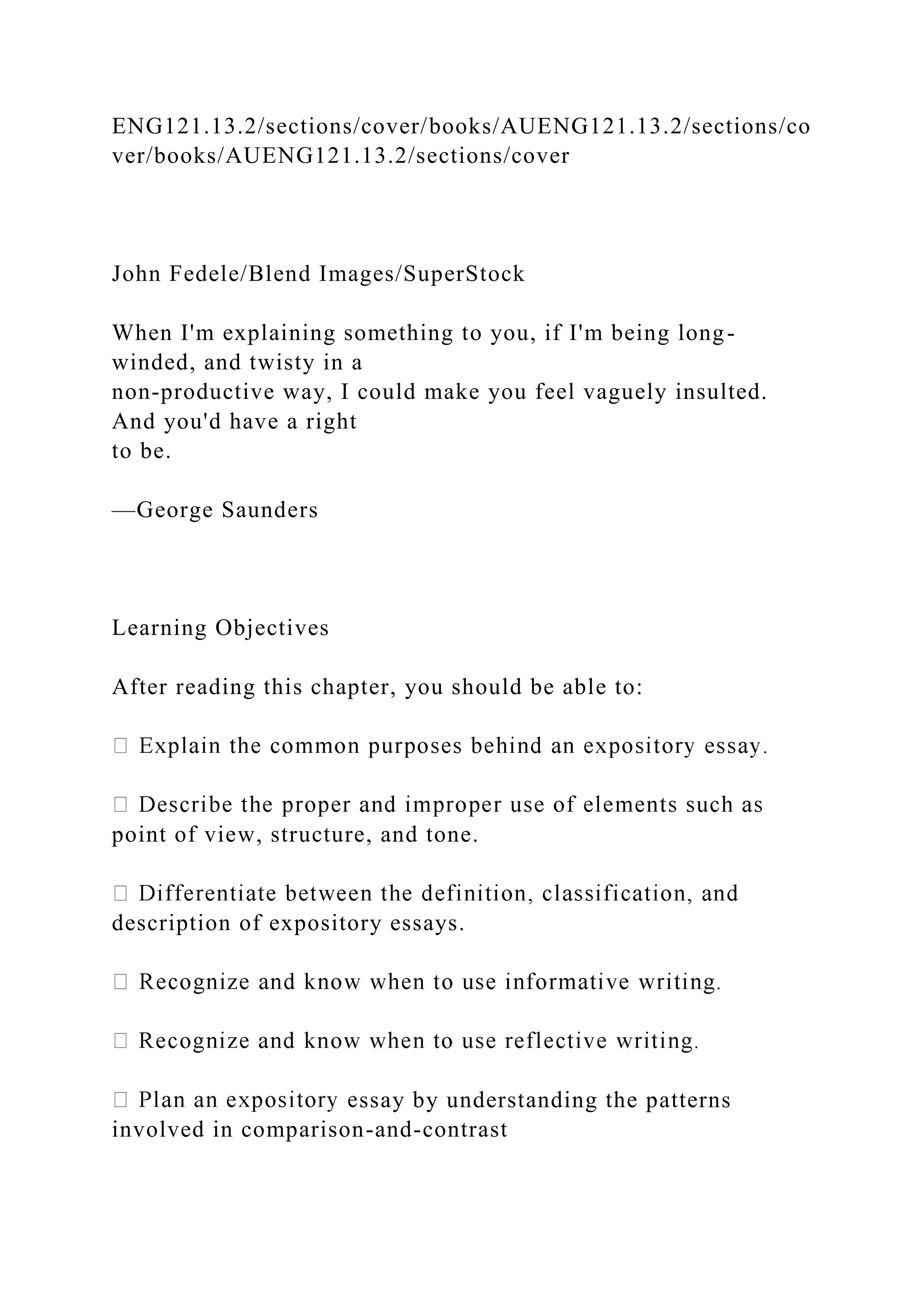 ENG121.13.2/sections/cover/books/AUENG121.13.2/sections/co
ver/books/AUENG121.13.2/sections/cover
John Fedele/Blend Images/SuperStock
When I'm explaining something to you, if I'm being long-
winded, and twisty in a
non-productive way, I could make you feel vaguely insulted.
And you'd have a right
to be.
—George Saunders
Learning Objectives
After reading this chapter, you should be able to:
point of view, structure, and tone.
description of expository essays.
ssay by understanding the patterns
involved in comparison-and-contrast
 