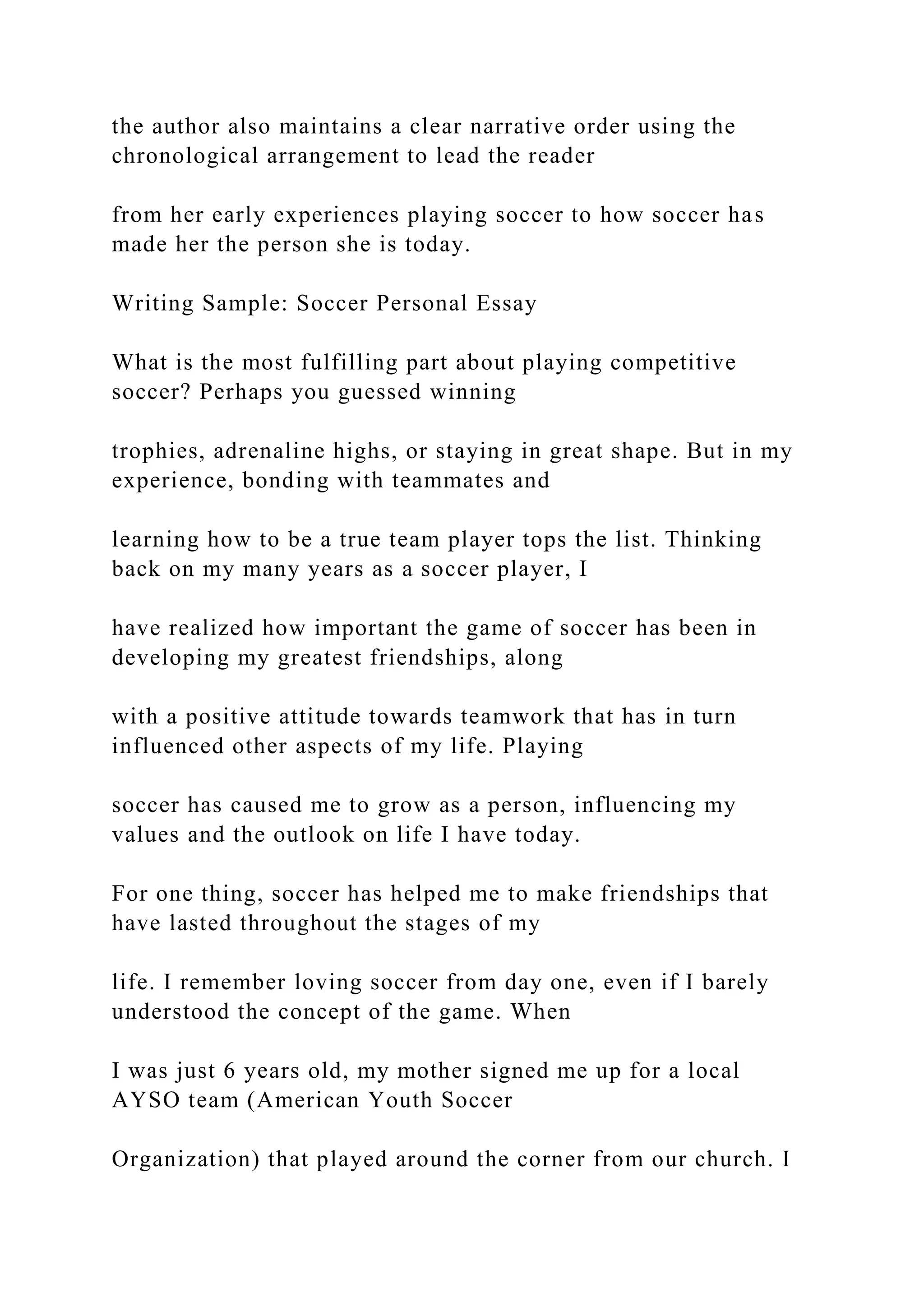 the author also maintains a clear narrative order using the
chronological arrangement to lead the reader
from her early experiences playing soccer to how soccer has
made her the person she is today.
Writing Sample: Soccer Personal Essay
What is the most fulfilling part about playing competitive
soccer? Perhaps you guessed winning
trophies, adrenaline highs, or staying in great shape. But in my
experience, bonding with teammates and
learning how to be a true team player tops the list. Thinking
back on my many years as a soccer player, I
have realized how important the game of soccer has been in
developing my greatest friendships, along
with a positive attitude towards teamwork that has in turn
influenced other aspects of my life. Playing
soccer has caused me to grow as a person, influencing my
values and the outlook on life I have today.
For one thing, soccer has helped me to make friendships that
have lasted throughout the stages of my
life. I remember loving soccer from day one, even if I barely
understood the concept of the game. When
I was just 6 years old, my mother signed me up for a local
AYSO team (American Youth Soccer
Organization) that played around the corner from our church. I
 