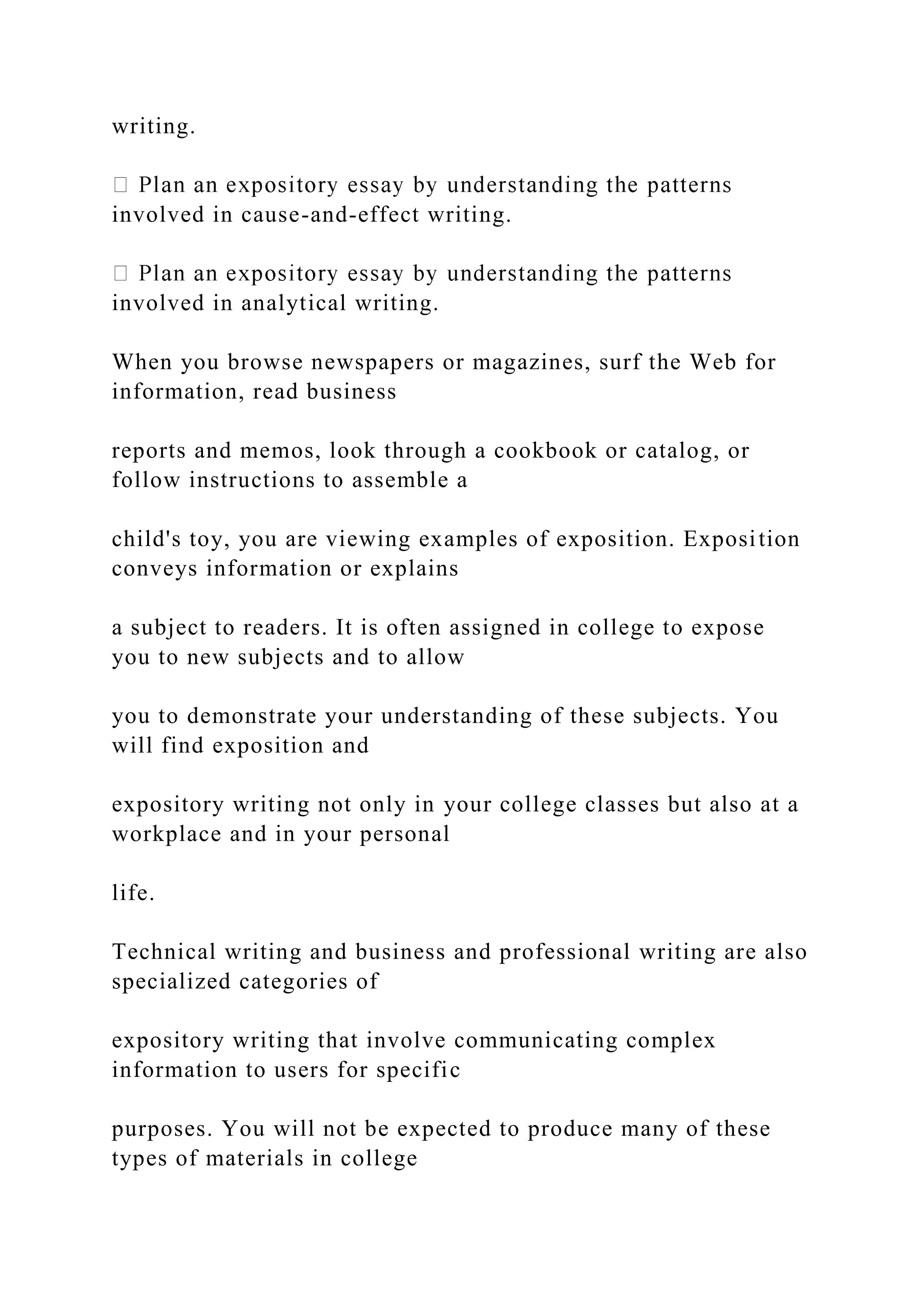 writing.
involved in cause-and-effect writing.
involved in analytical writing.
When you browse newspapers or magazines, surf the Web for
information, read business
reports and memos, look through a cookbook or catalog, or
follow instructions to assemble a
child's toy, you are viewing examples of exposition. Exposition
conveys information or explains
a subject to readers. It is often assigned in college to expose
you to new subjects and to allow
you to demonstrate your understanding of these subjects. You
will find exposition and
expository writing not only in your college classes but also at a
workplace and in your personal
life.
Technical writing and business and professional writing are also
specialized categories of
expository writing that involve communicating complex
information to users for specific
purposes. You will not be expected to produce many of these
types of materials in college
 