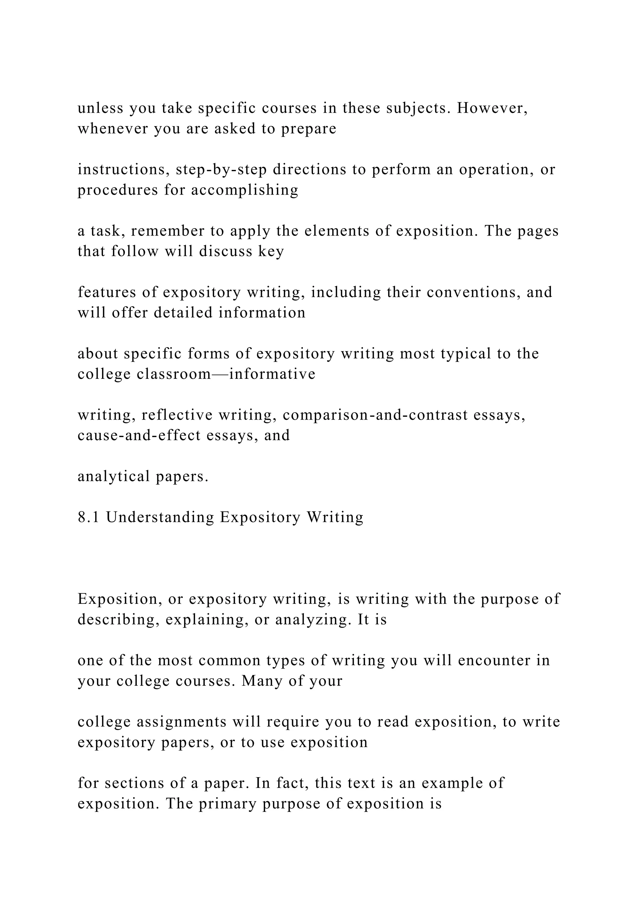 unless you take specific courses in these subjects. However,
whenever you are asked to prepare
instructions, step-by-step directions to perform an operation, or
procedures for accomplishing
a task, remember to apply the elements of exposition. The pages
that follow will discuss key
features of expository writing, including their conventions, and
will offer detailed information
about specific forms of expository writing most typical to the
college classroom—informative
writing, reflective writing, comparison-and-contrast essays,
cause-and-effect essays, and
analytical papers.
8.1 Understanding Expository Writing
Exposition, or expository writing, is writing with the purpose of
describing, explaining, or analyzing. It is
one of the most common types of writing you will encounter in
your college courses. Many of your
college assignments will require you to read exposition, to write
expository papers, or to use exposition
for sections of a paper. In fact, this text is an example of
exposition. The primary purpose of exposition is
 