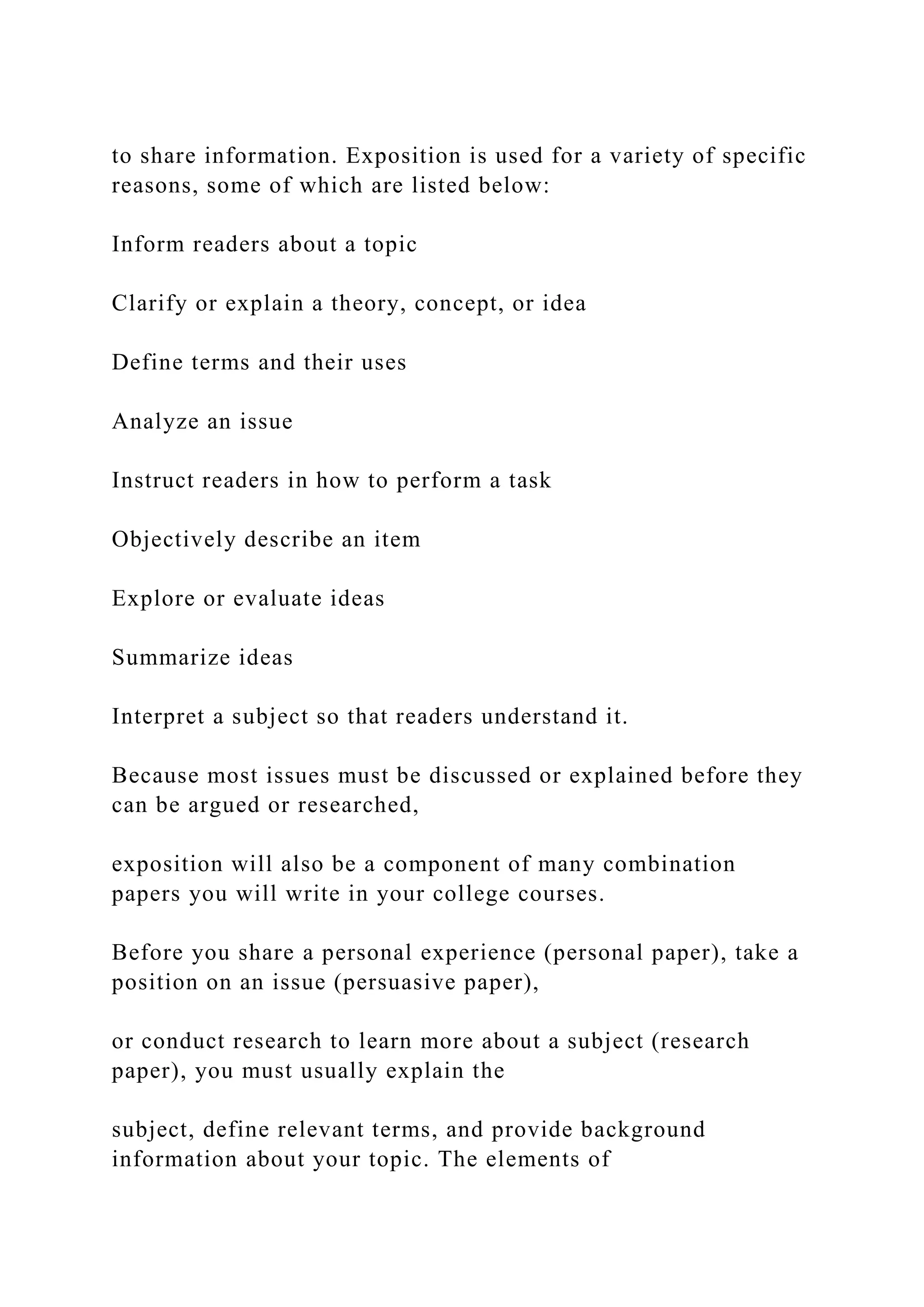 to share information. Exposition is used for a variety of specific
reasons, some of which are listed below:
Inform readers about a topic
Clarify or explain a theory, concept, or idea
Define terms and their uses
Analyze an issue
Instruct readers in how to perform a task
Objectively describe an item
Explore or evaluate ideas
Summarize ideas
Interpret a subject so that readers understand it.
Because most issues must be discussed or explained before they
can be argued or researched,
exposition will also be a component of many combination
papers you will write in your college courses.
Before you share a personal experience (personal paper), take a
position on an issue (persuasive paper),
or conduct research to learn more about a subject (research
paper), you must usually explain the
subject, define relevant terms, and provide background
information about your topic. The elements of
 