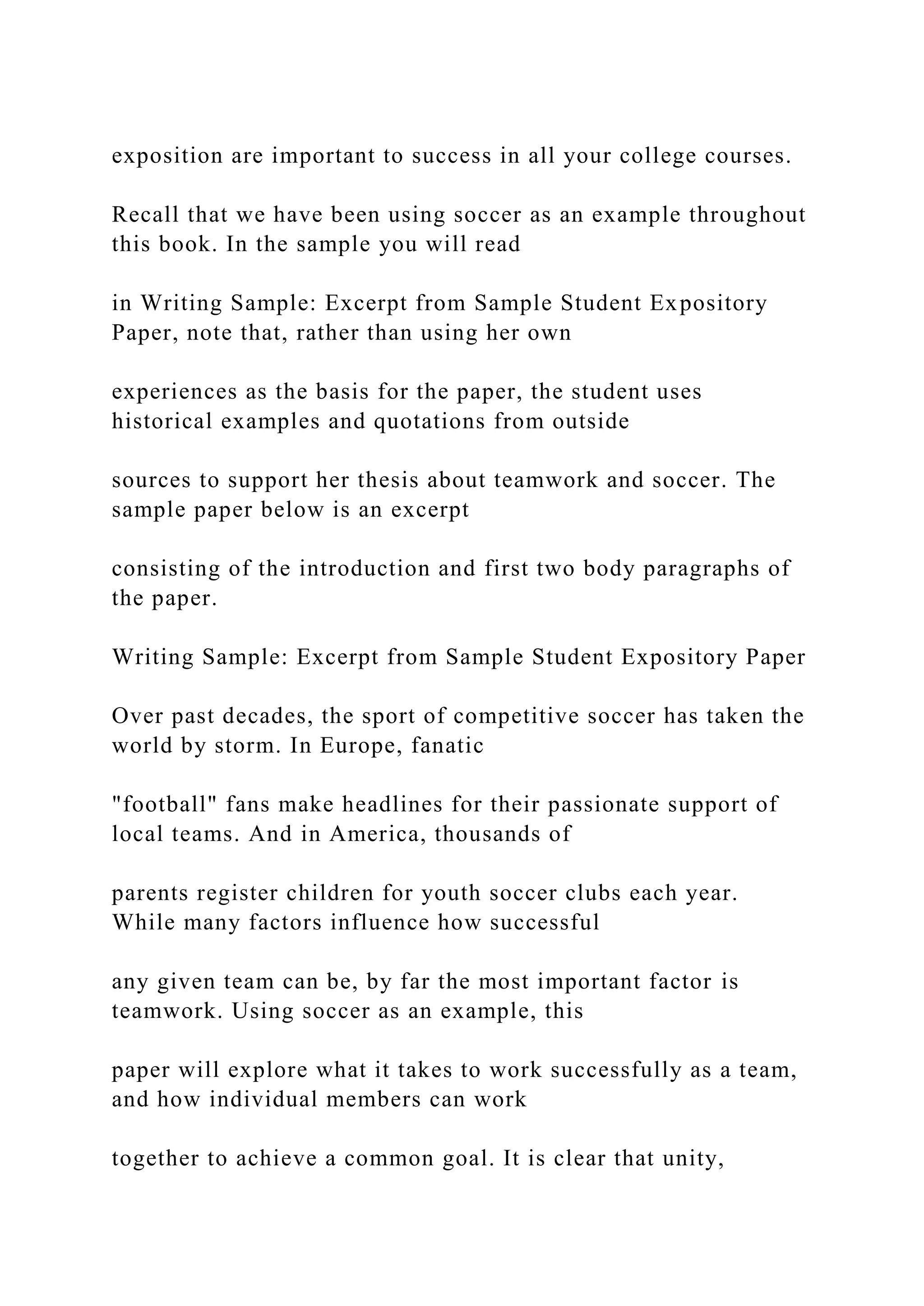 exposition are important to success in all your college courses.
Recall that we have been using soccer as an example throughout
this book. In the sample you will read
in Writing Sample: Excerpt from Sample Student Expository
Paper, note that, rather than using her own
experiences as the basis for the paper, the student uses
historical examples and quotations from outside
sources to support her thesis about teamwork and soccer. The
sample paper below is an excerpt
consisting of the introduction and first two body paragraphs of
the paper.
Writing Sample: Excerpt from Sample Student Expository Paper
Over past decades, the sport of competitive soccer has taken the
world by storm. In Europe, fanatic
"football" fans make headlines for their passionate support of
local teams. And in America, thousands of
parents register children for youth soccer clubs each year.
While many factors influence how successful
any given team can be, by far the most important factor is
teamwork. Using soccer as an example, this
paper will explore what it takes to work successfully as a team,
and how individual members can work
together to achieve a common goal. It is clear that unity,
 