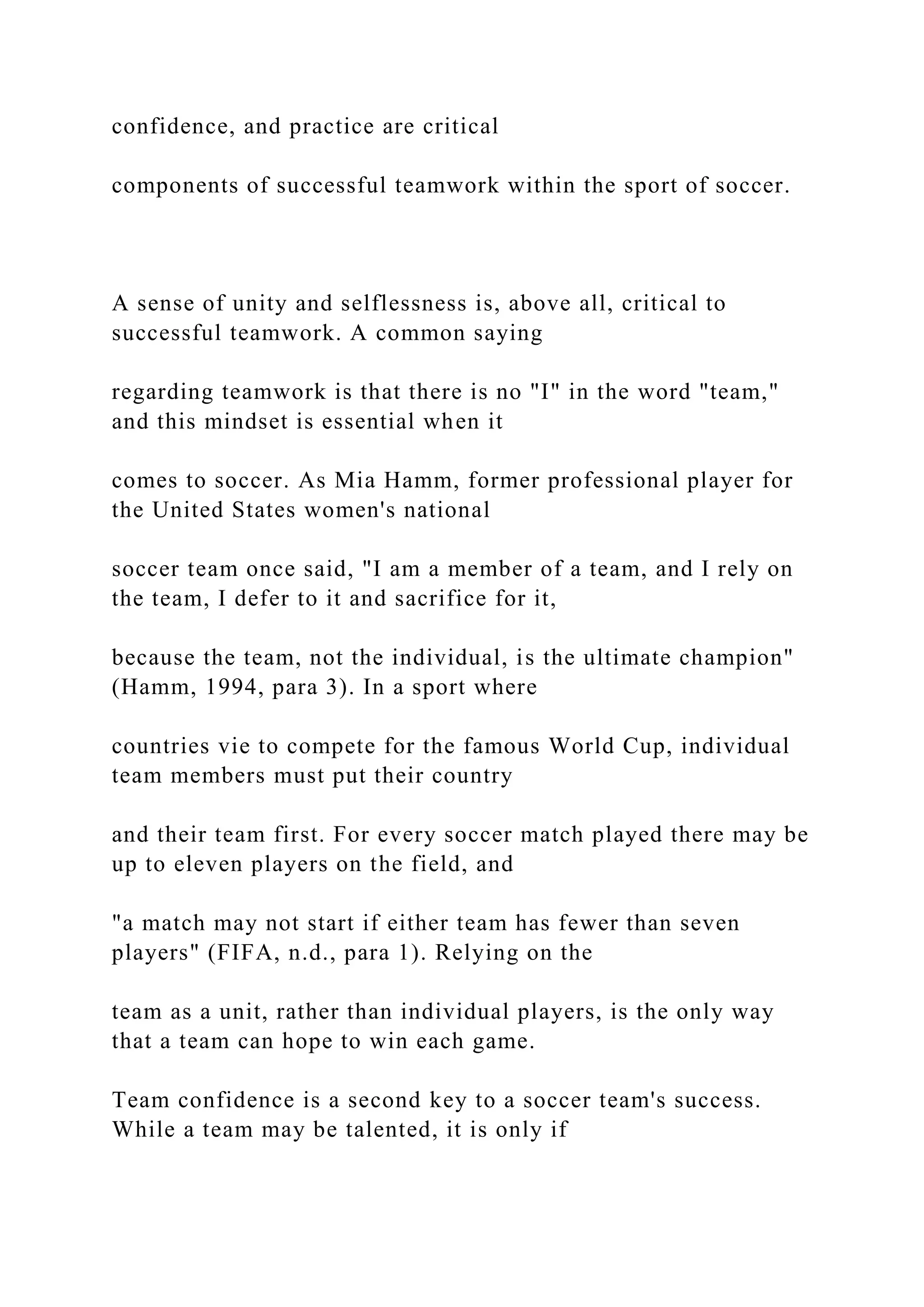 confidence, and practice are critical
components of successful teamwork within the sport of soccer.
A sense of unity and selflessness is, above all, critical to
successful teamwork. A common saying
regarding teamwork is that there is no "I" in the word "team,"
and this mindset is essential when it
comes to soccer. As Mia Hamm, former professional player for
the United States women's national
soccer team once said, "I am a member of a team, and I rely on
the team, I defer to it and sacrifice for it,
because the team, not the individual, is the ultimate champion"
(Hamm, 1994, para 3). In a sport where
countries vie to compete for the famous World Cup, individual
team members must put their country
and their team first. For every soccer match played there may be
up to eleven players on the field, and
"a match may not start if either team has fewer than seven
players" (FIFA, n.d., para 1). Relying on the
team as a unit, rather than individual players, is the only way
that a team can hope to win each game.
Team confidence is a second key to a soccer team's success.
While a team may be talented, it is only if
 