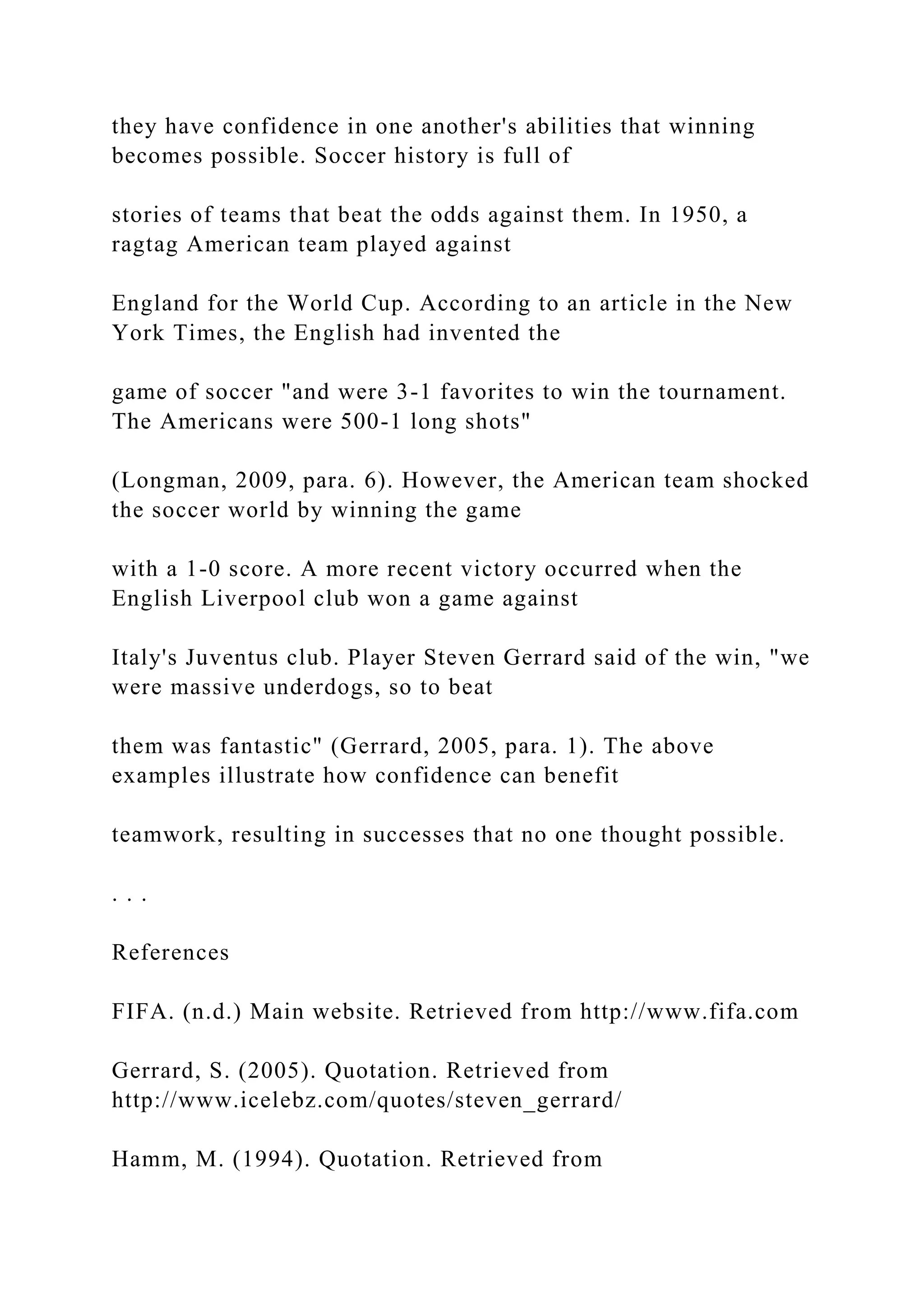they have confidence in one another's abilities that winning
becomes possible. Soccer history is full of
stories of teams that beat the odds against them. In 1950, a
ragtag American team played against
England for the World Cup. According to an article in the New
York Times, the English had invented the
game of soccer "and were 3-1 favorites to win the tournament.
The Americans were 500-1 long shots"
(Longman, 2009, para. 6). However, the American team shocked
the soccer world by winning the game
with a 1-0 score. A more recent victory occurred when the
English Liverpool club won a game against
Italy's Juventus club. Player Steven Gerrard said of the win, "we
were massive underdogs, so to beat
them was fantastic" (Gerrard, 2005, para. 1). The above
examples illustrate how confidence can benefit
teamwork, resulting in successes that no one thought possible.
. . .
References
FIFA. (n.d.) Main website. Retrieved from http://www.fifa.com
Gerrard, S. (2005). Quotation. Retrieved from
http://www.icelebz.com/quotes/steven_gerrard/
Hamm, M. (1994). Quotation. Retrieved from
 