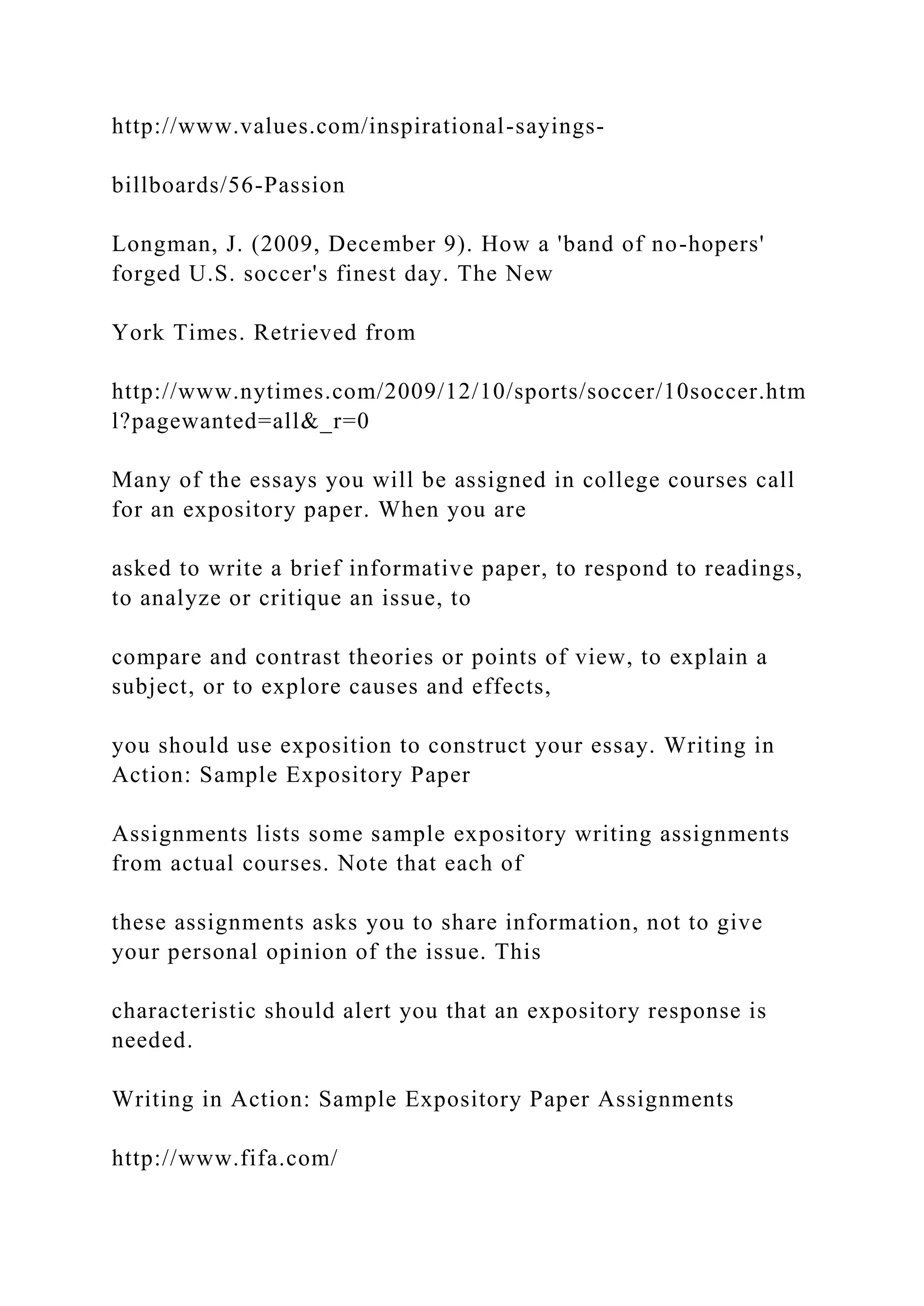 http://www.values.com/inspirational-sayings-
billboards/56-Passion
Longman, J. (2009, December 9). How a 'band of no-hopers'
forged U.S. soccer's finest day. The New
York Times. Retrieved from
http://www.nytimes.com/2009/12/10/sports/soccer/10soccer.htm
l?pagewanted=all&_r=0
Many of the essays you will be assigned in college courses call
for an expository paper. When you are
asked to write a brief informative paper, to respond to readings,
to analyze or critique an issue, to
compare and contrast theories or points of view, to explain a
subject, or to explore causes and effects,
you should use exposition to construct your essay. Writing in
Action: Sample Expository Paper
Assignments lists some sample expository writing assignments
from actual courses. Note that each of
these assignments asks you to share information, not to give
your personal opinion of the issue. This
characteristic should alert you that an expository response is
needed.
Writing in Action: Sample Expository Paper Assignments
http://www.fifa.com/
 