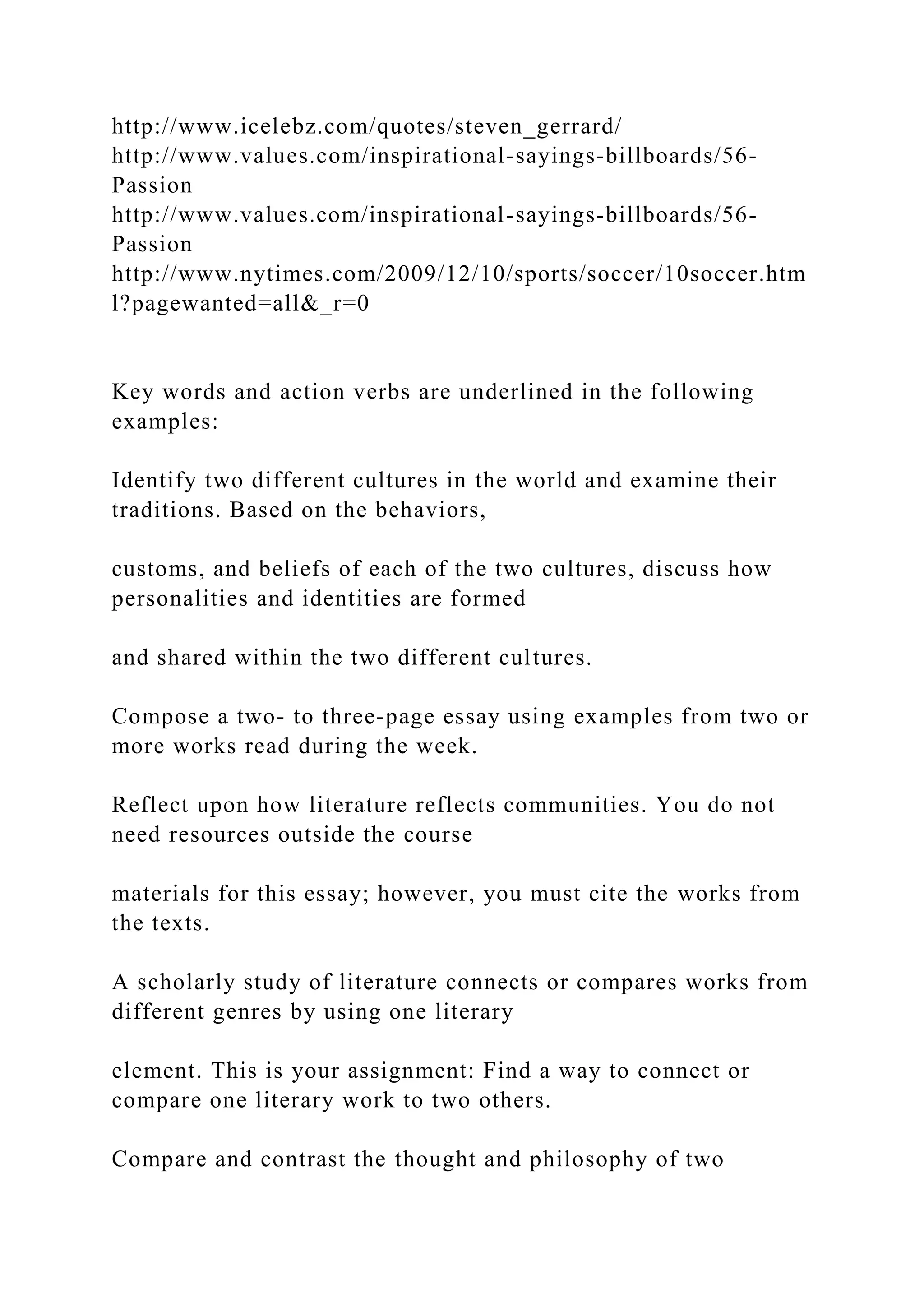http://www.icelebz.com/quotes/steven_gerrard/
http://www.values.com/inspirational-sayings-billboards/56-
Passion
http://www.values.com/inspirational-sayings-billboards/56-
Passion
http://www.nytimes.com/2009/12/10/sports/soccer/10soccer.htm
l?pagewanted=all&_r=0
Key words and action verbs are underlined in the following
examples:
Identify two different cultures in the world and examine their
traditions. Based on the behaviors,
customs, and beliefs of each of the two cultures, discuss how
personalities and identities are formed
and shared within the two different cultures.
Compose a two- to three-page essay using examples from two or
more works read during the week.
Reflect upon how literature reflects communities. You do not
need resources outside the course
materials for this essay; however, you must cite the works from
the texts.
A scholarly study of literature connects or compares works from
different genres by using one literary
element. This is your assignment: Find a way to connect or
compare one literary work to two others.
Compare and contrast the thought and philosophy of two
 