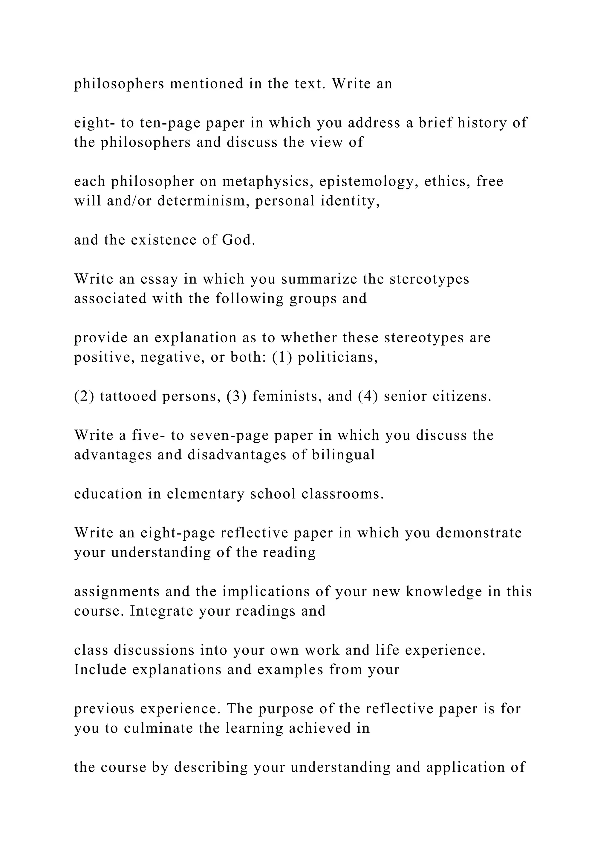 philosophers mentioned in the text. Write an
eight- to ten-page paper in which you address a brief history of
the philosophers and discuss the view of
each philosopher on metaphysics, epistemology, ethics, free
will and/or determinism, personal identity,
and the existence of God.
Write an essay in which you summarize the stereotypes
associated with the following groups and
provide an explanation as to whether these stereotypes are
positive, negative, or both: (1) politicians,
(2) tattooed persons, (3) feminists, and (4) senior citizens.
Write a five- to seven-page paper in which you discuss the
advantages and disadvantages of bilingual
education in elementary school classrooms.
Write an eight-page reflective paper in which you demonstrate
your understanding of the reading
assignments and the implications of your new knowledge in this
course. Integrate your readings and
class discussions into your own work and life experience.
Include explanations and examples from your
previous experience. The purpose of the reflective paper is for
you to culminate the learning achieved in
the course by describing your understanding and application of
 