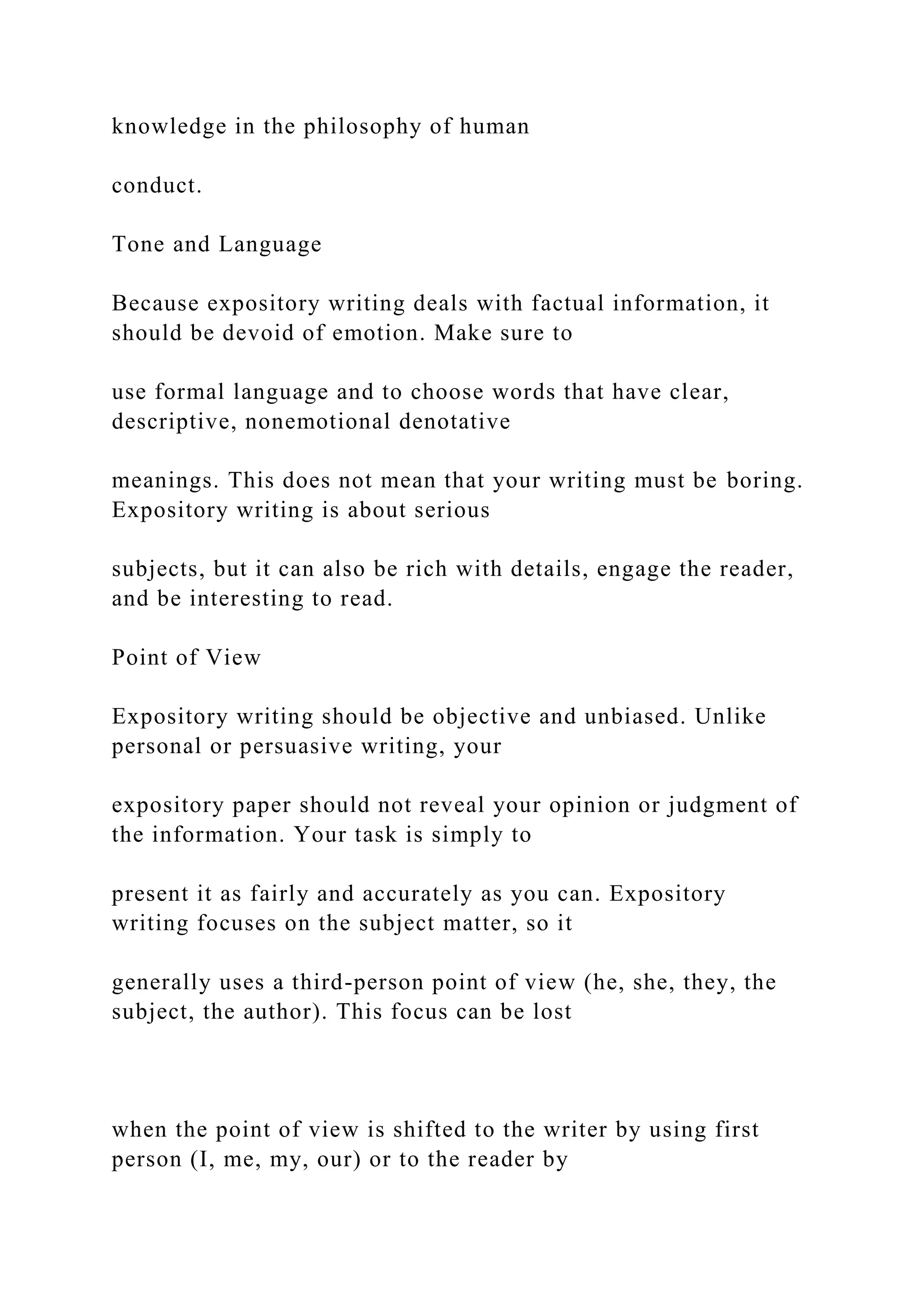 knowledge in the philosophy of human
conduct.
Tone and Language
Because expository writing deals with factual information, it
should be devoid of emotion. Make sure to
use formal language and to choose words that have clear,
descriptive, nonemotional denotative
meanings. This does not mean that your writing must be boring.
Expository writing is about serious
subjects, but it can also be rich with details, engage the reader,
and be interesting to read.
Point of View
Expository writing should be objective and unbiased. Unlike
personal or persuasive writing, your
expository paper should not reveal your opinion or judgment of
the information. Your task is simply to
present it as fairly and accurately as you can. Expository
writing focuses on the subject matter, so it
generally uses a third-person point of view (he, she, they, the
subject, the author). This focus can be lost
when the point of view is shifted to the writer by using first
person (I, me, my, our) or to the reader by
 