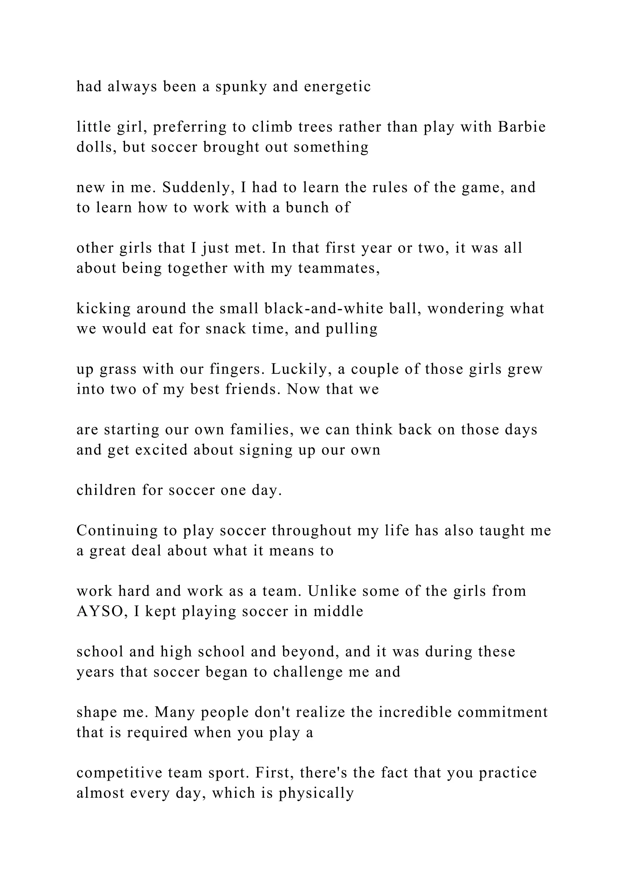 had always been a spunky and energetic
little girl, preferring to climb trees rather than play with Barbie
dolls, but soccer brought out something
new in me. Suddenly, I had to learn the rules of the game, and
to learn how to work with a bunch of
other girls that I just met. In that first year or two, it was all
about being together with my teammates,
kicking around the small black-and-white ball, wondering what
we would eat for snack time, and pulling
up grass with our fingers. Luckily, a couple of those girls grew
into two of my best friends. Now that we
are starting our own families, we can think back on those days
and get excited about signing up our own
children for soccer one day.
Continuing to play soccer throughout my life has also taught me
a great deal about what it means to
work hard and work as a team. Unlike some of the girls from
AYSO, I kept playing soccer in middle
school and high school and beyond, and it was during these
years that soccer began to challenge me and
shape me. Many people don't realize the incredible commitment
that is required when you play a
competitive team sport. First, there's the fact that you practice
almost every day, which is physically
 