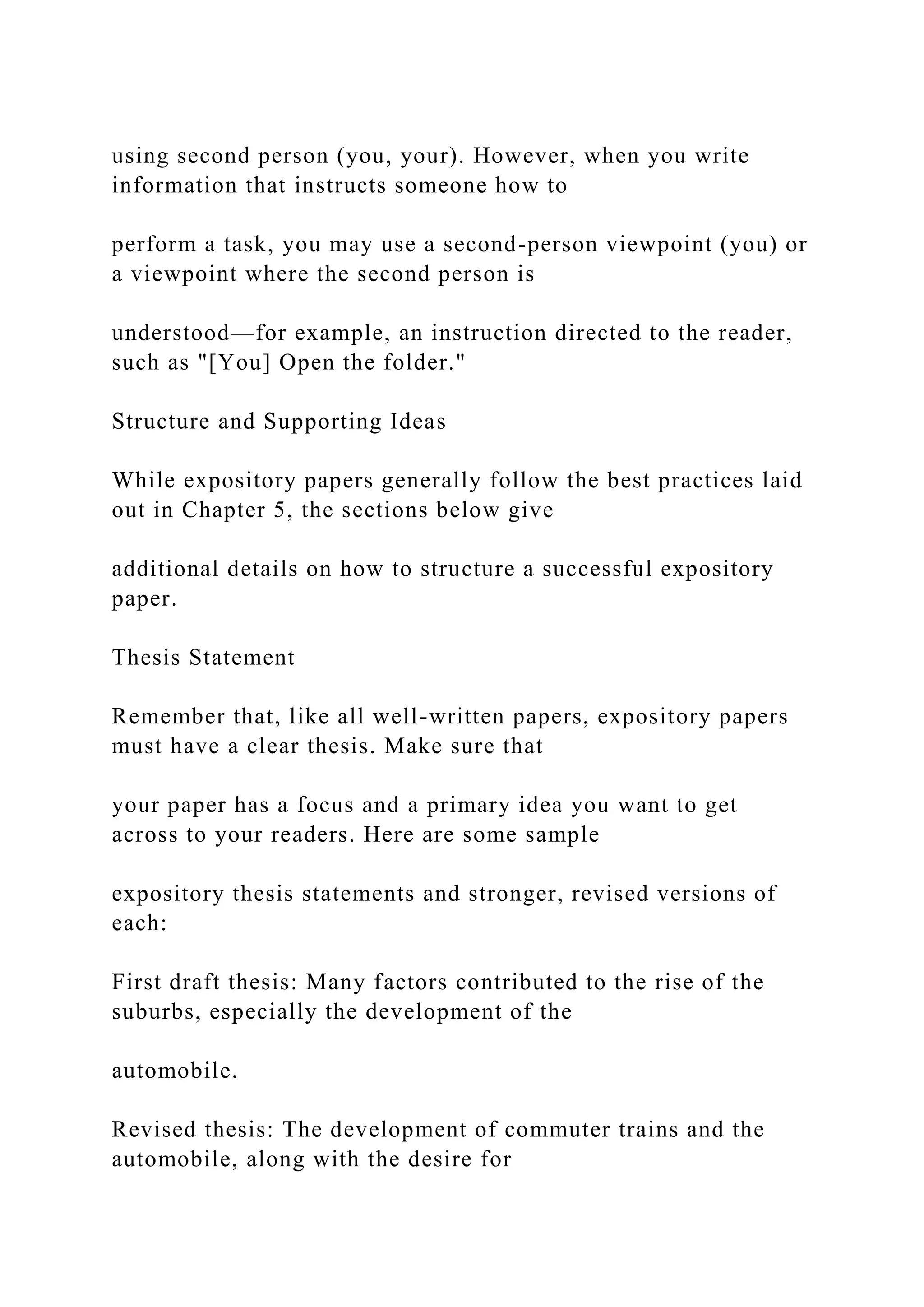 using second person (you, your). However, when you write
information that instructs someone how to
perform a task, you may use a second-person viewpoint (you) or
a viewpoint where the second person is
understood—for example, an instruction directed to the reader,
such as "[You] Open the folder."
Structure and Supporting Ideas
While expository papers generally follow the best practices laid
out in Chapter 5, the sections below give
additional details on how to structure a successful expository
paper.
Thesis Statement
Remember that, like all well-written papers, expository papers
must have a clear thesis. Make sure that
your paper has a focus and a primary idea you want to get
across to your readers. Here are some sample
expository thesis statements and stronger, revised versions of
each:
First draft thesis: Many factors contributed to the rise of the
suburbs, especially the development of the
automobile.
Revised thesis: The development of commuter trains and the
automobile, along with the desire for
 