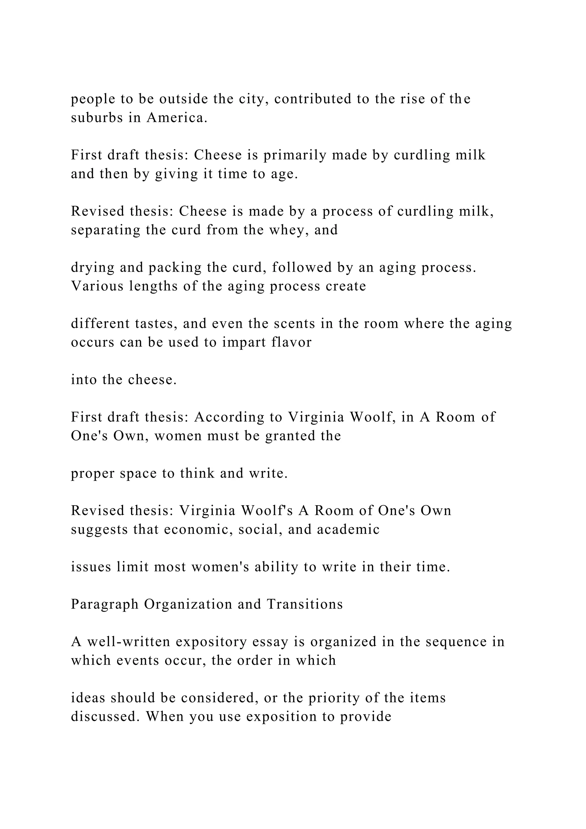 people to be outside the city, contributed to the rise of the
suburbs in America.
First draft thesis: Cheese is primarily made by curdling milk
and then by giving it time to age.
Revised thesis: Cheese is made by a process of curdling milk,
separating the curd from the whey, and
drying and packing the curd, followed by an aging process.
Various lengths of the aging process create
different tastes, and even the scents in the room where the aging
occurs can be used to impart flavor
into the cheese.
First draft thesis: According to Virginia Woolf, in A Room of
One's Own, women must be granted the
proper space to think and write.
Revised thesis: Virginia Woolf's A Room of One's Own
suggests that economic, social, and academic
issues limit most women's ability to write in their time.
Paragraph Organization and Transitions
A well-written expository essay is organized in the sequence in
which events occur, the order in which
ideas should be considered, or the priority of the items
discussed. When you use exposition to provide
 