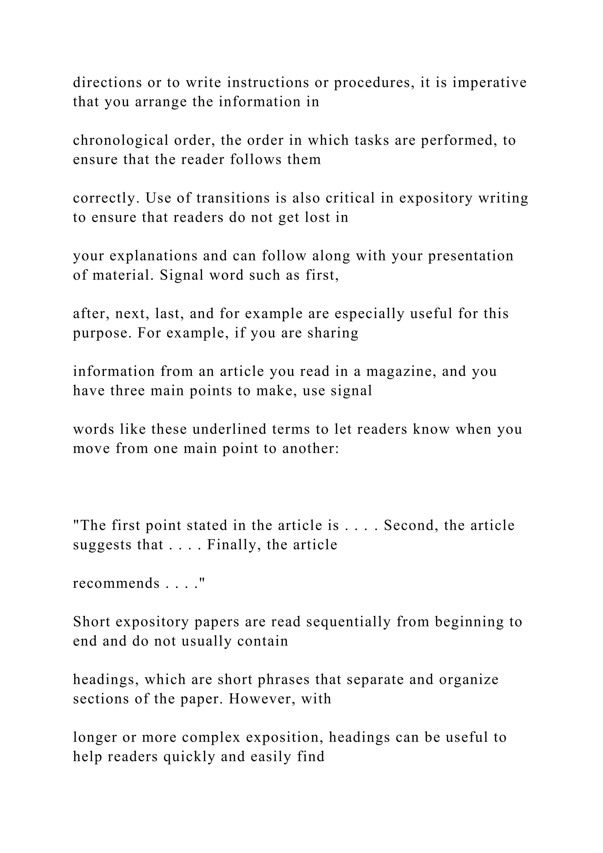 directions or to write instructions or procedures, it is imperative
that you arrange the information in
chronological order, the order in which tasks are performed, to
ensure that the reader follows them
correctly. Use of transitions is also critical in expository writing
to ensure that readers do not get lost in
your explanations and can follow along with your presentation
of material. Signal word such as first,
after, next, last, and for example are especially useful for this
purpose. For example, if you are sharing
information from an article you read in a magazine, and you
have three main points to make, use signal
words like these underlined terms to let readers know when you
move from one main point to another:
"The first point stated in the article is . . . . Second, the article
suggests that . . . . Finally, the article
recommends . . . ."
Short expository papers are read sequentially from beginning to
end and do not usually contain
headings, which are short phrases that separate and organize
sections of the paper. However, with
longer or more complex exposition, headings can be useful to
help readers quickly and easily find
 