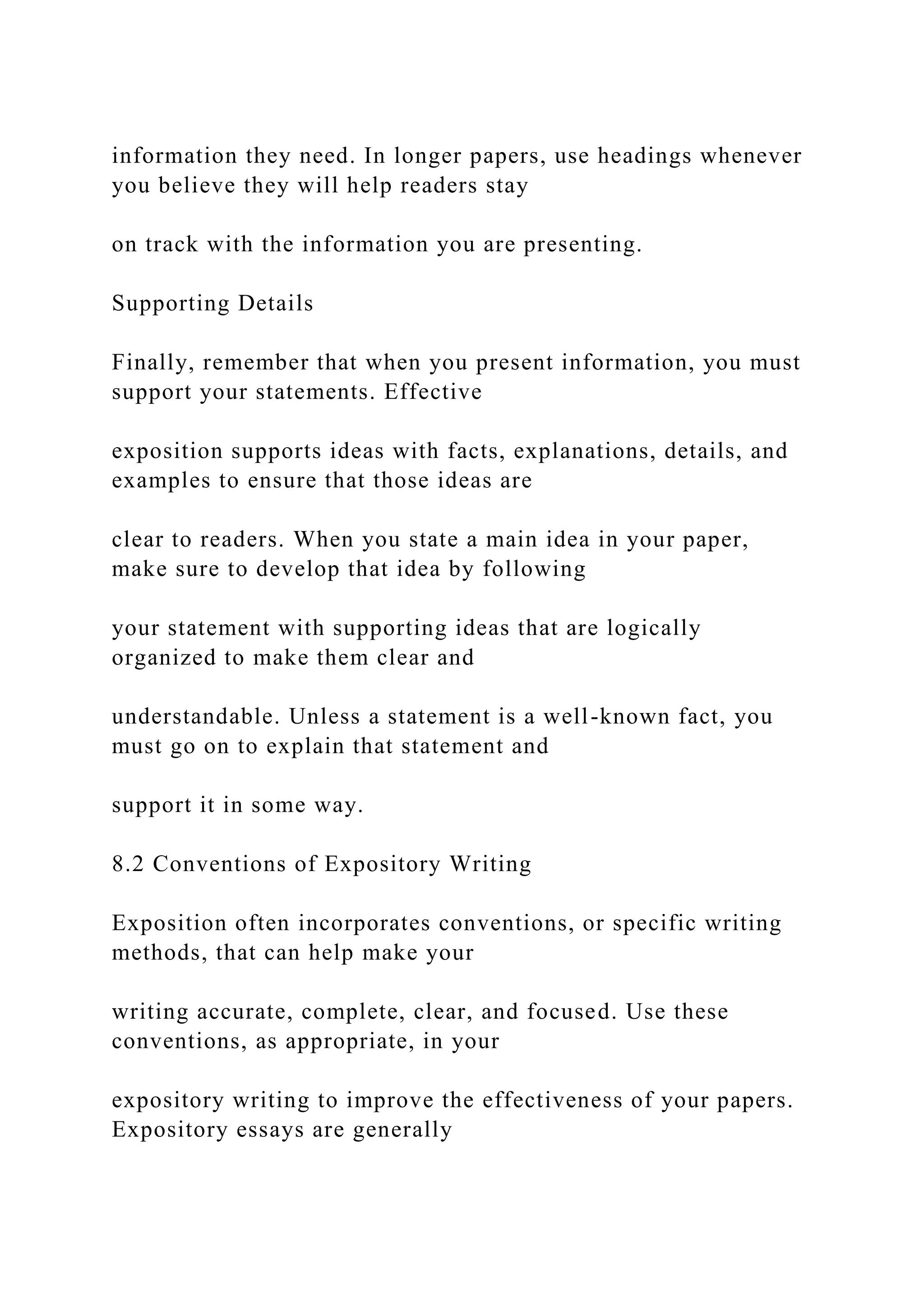 information they need. In longer papers, use headings whenever
you believe they will help readers stay
on track with the information you are presenting.
Supporting Details
Finally, remember that when you present information, you must
support your statements. Effective
exposition supports ideas with facts, explanations, details, and
examples to ensure that those ideas are
clear to readers. When you state a main idea in your paper,
make sure to develop that idea by following
your statement with supporting ideas that are logically
organized to make them clear and
understandable. Unless a statement is a well-known fact, you
must go on to explain that statement and
support it in some way.
8.2 Conventions of Expository Writing
Exposition often incorporates conventions, or specific writing
methods, that can help make your
writing accurate, complete, clear, and focused. Use these
conventions, as appropriate, in your
expository writing to improve the effectiveness of your papers.
Expository essays are generally
 