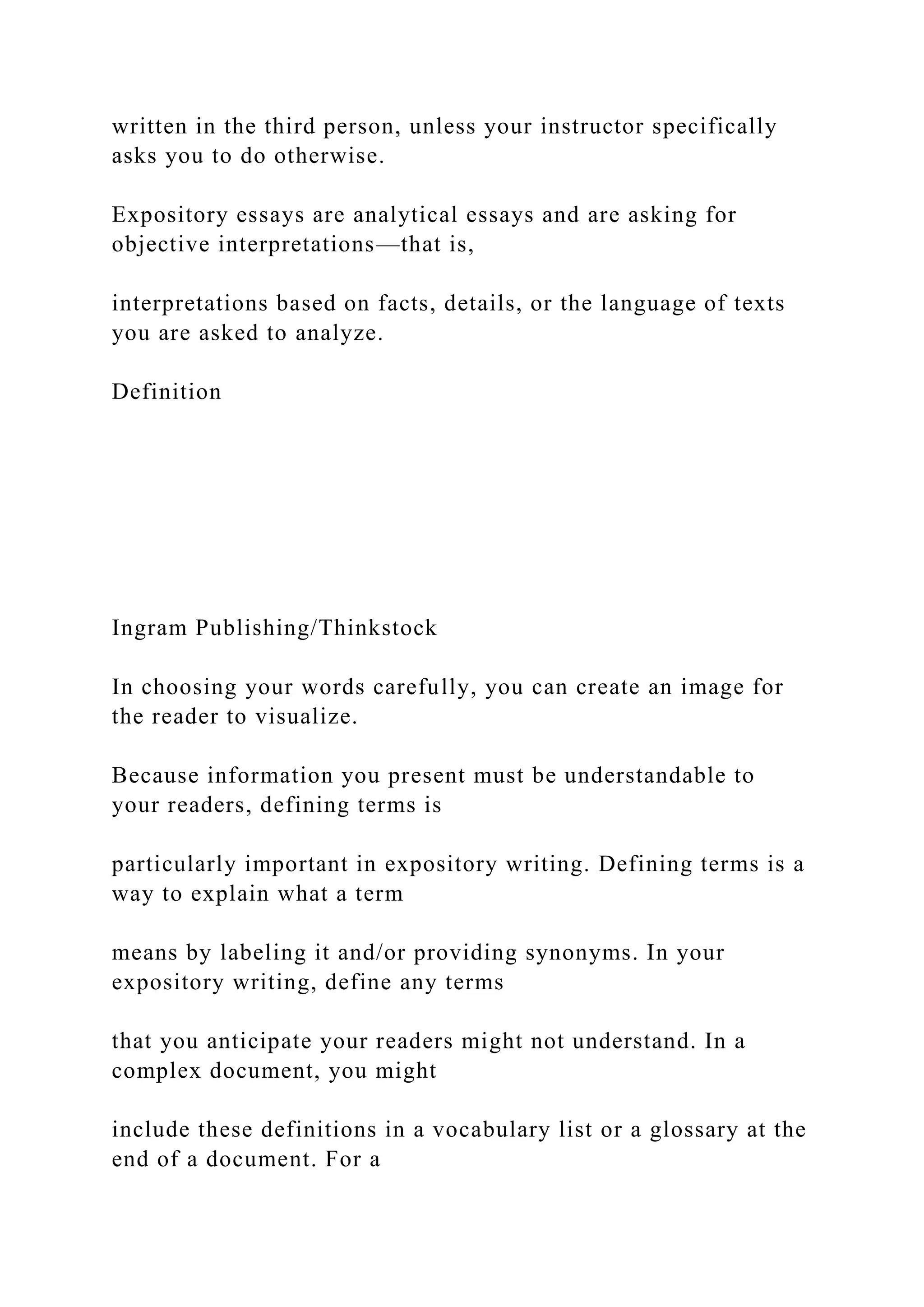 written in the third person, unless your instructor specifically
asks you to do otherwise.
Expository essays are analytical essays and are asking for
objective interpretations—that is,
interpretations based on facts, details, or the language of texts
you are asked to analyze.
Definition
Ingram Publishing/Thinkstock
In choosing your words carefully, you can create an image for
the reader to visualize.
Because information you present must be understandable to
your readers, defining terms is
particularly important in expository writing. Defining terms is a
way to explain what a term
means by labeling it and/or providing synonyms. In your
expository writing, define any terms
that you anticipate your readers might not understand. In a
complex document, you might
include these definitions in a vocabulary list or a glossary at the
end of a document. For a
 