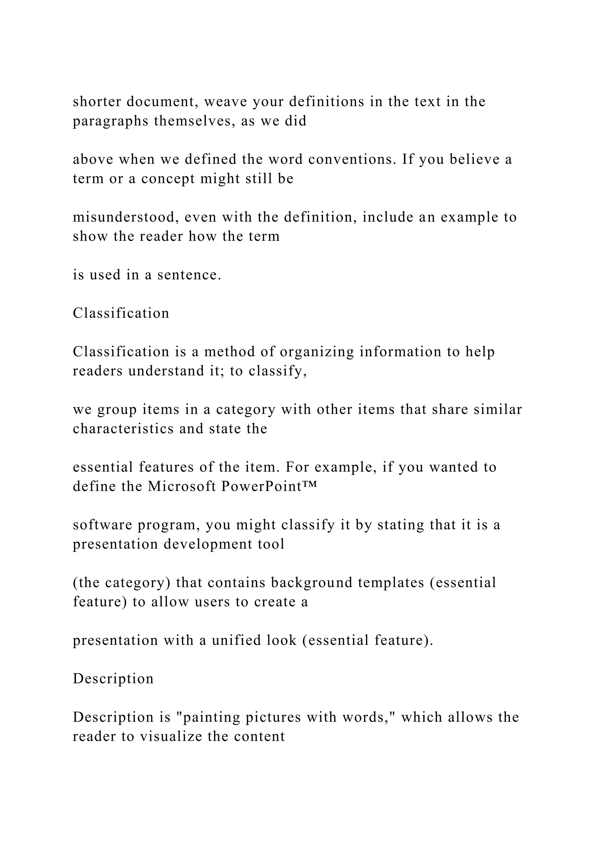 shorter document, weave your definitions in the text in the
paragraphs themselves, as we did
above when we defined the word conventions. If you believe a
term or a concept might still be
misunderstood, even with the definition, include an example to
show the reader how the term
is used in a sentence.
Classification
Classification is a method of organizing information to help
readers understand it; to classify,
we group items in a category with other items that share similar
characteristics and state the
essential features of the item. For example, if you wanted to
define the Microsoft PowerPoint™
software program, you might classify it by stating that it is a
presentation development tool
(the category) that contains background templates (essential
feature) to allow users to create a
presentation with a unified look (essential feature).
Description
Description is "painting pictures with words," which allows the
reader to visualize the content
 
