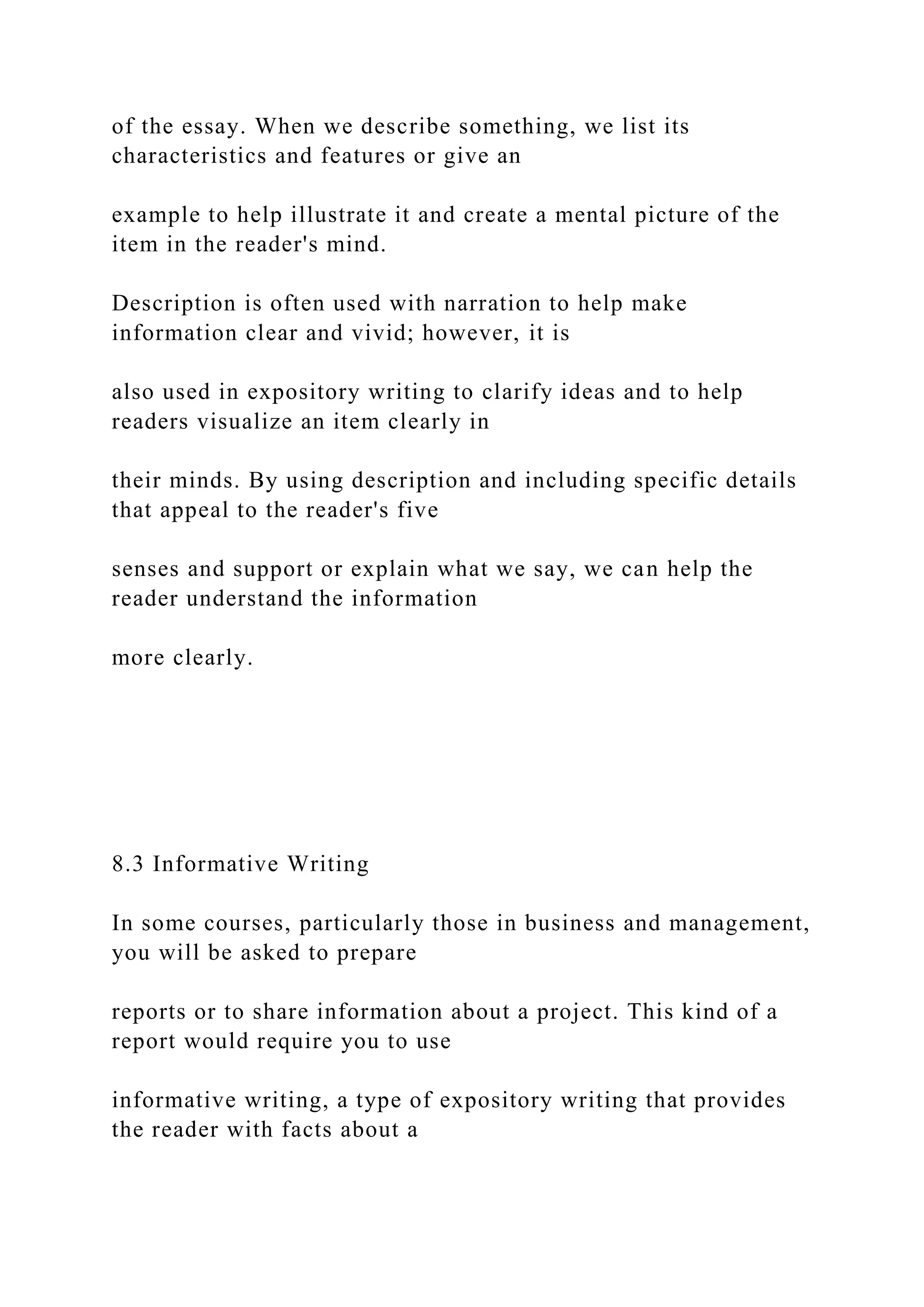 of the essay. When we describe something, we list its
characteristics and features or give an
example to help illustrate it and create a mental picture of the
item in the reader's mind.
Description is often used with narration to help make
information clear and vivid; however, it is
also used in expository writing to clarify ideas and to help
readers visualize an item clearly in
their minds. By using description and including specific details
that appeal to the reader's five
senses and support or explain what we say, we can help the
reader understand the information
more clearly.
8.3 Informative Writing
In some courses, particularly those in business and management,
you will be asked to prepare
reports or to share information about a project. This kind of a
report would require you to use
informative writing, a type of expository writing that provides
the reader with facts about a
 