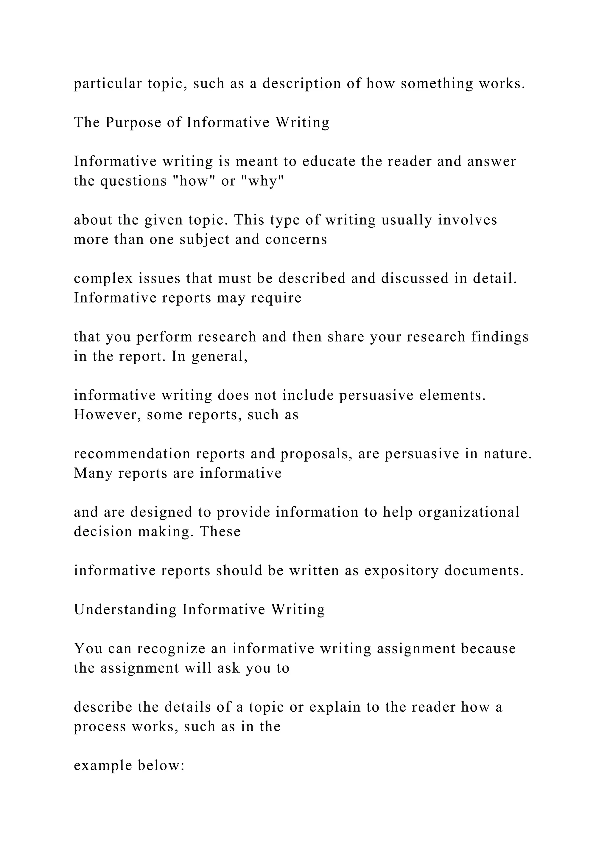 particular topic, such as a description of how something works.
The Purpose of Informative Writing
Informative writing is meant to educate the reader and answer
the questions "how" or "why"
about the given topic. This type of writing usually involves
more than one subject and concerns
complex issues that must be described and discussed in detail.
Informative reports may require
that you perform research and then share your research findings
in the report. In general,
informative writing does not include persuasive elements.
However, some reports, such as
recommendation reports and proposals, are persuasive in nature.
Many reports are informative
and are designed to provide information to help organizational
decision making. These
informative reports should be written as expository documents.
Understanding Informative Writing
You can recognize an informative writing assignment because
the assignment will ask you to
describe the details of a topic or explain to the reader how a
process works, such as in the
example below:
 