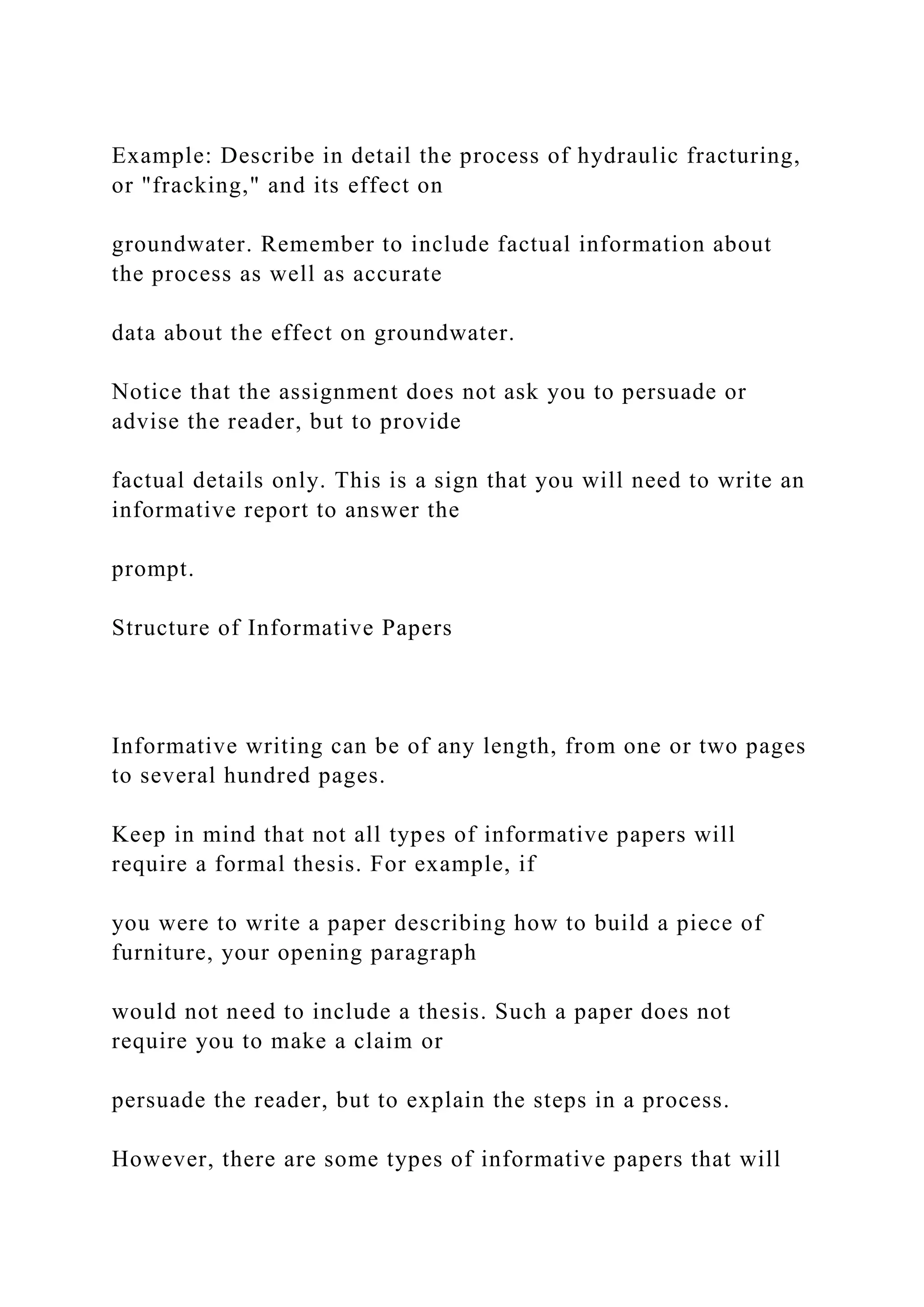 Example: Describe in detail the process of hydraulic fracturing,
or "fracking," and its effect on
groundwater. Remember to include factual information about
the process as well as accurate
data about the effect on groundwater.
Notice that the assignment does not ask you to persuade or
advise the reader, but to provide
factual details only. This is a sign that you will need to write an
informative report to answer the
prompt.
Structure of Informative Papers
Informative writing can be of any length, from one or two pages
to several hundred pages.
Keep in mind that not all types of informative papers will
require a formal thesis. For example, if
you were to write a paper describing how to build a piece of
furniture, your opening paragraph
would not need to include a thesis. Such a paper does not
require you to make a claim or
persuade the reader, but to explain the steps in a process.
However, there are some types of informative papers that will
 