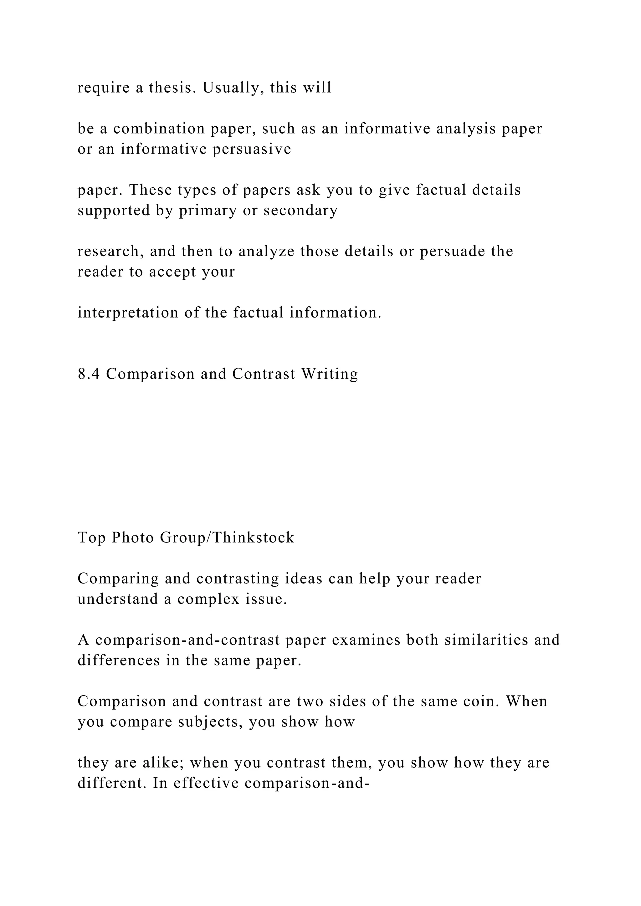 require a thesis. Usually, this will
be a combination paper, such as an informative analysis paper
or an informative persuasive
paper. These types of papers ask you to give factual details
supported by primary or secondary
research, and then to analyze those details or persuade the
reader to accept your
interpretation of the factual information.
8.4 Comparison and Contrast Writing
Top Photo Group/Thinkstock
Comparing and contrasting ideas can help your reader
understand a complex issue.
A comparison-and-contrast paper examines both similarities and
differences in the same paper.
Comparison and contrast are two sides of the same coin. When
you compare subjects, you show how
they are alike; when you contrast them, you show how they are
different. In effective comparison-and-
 