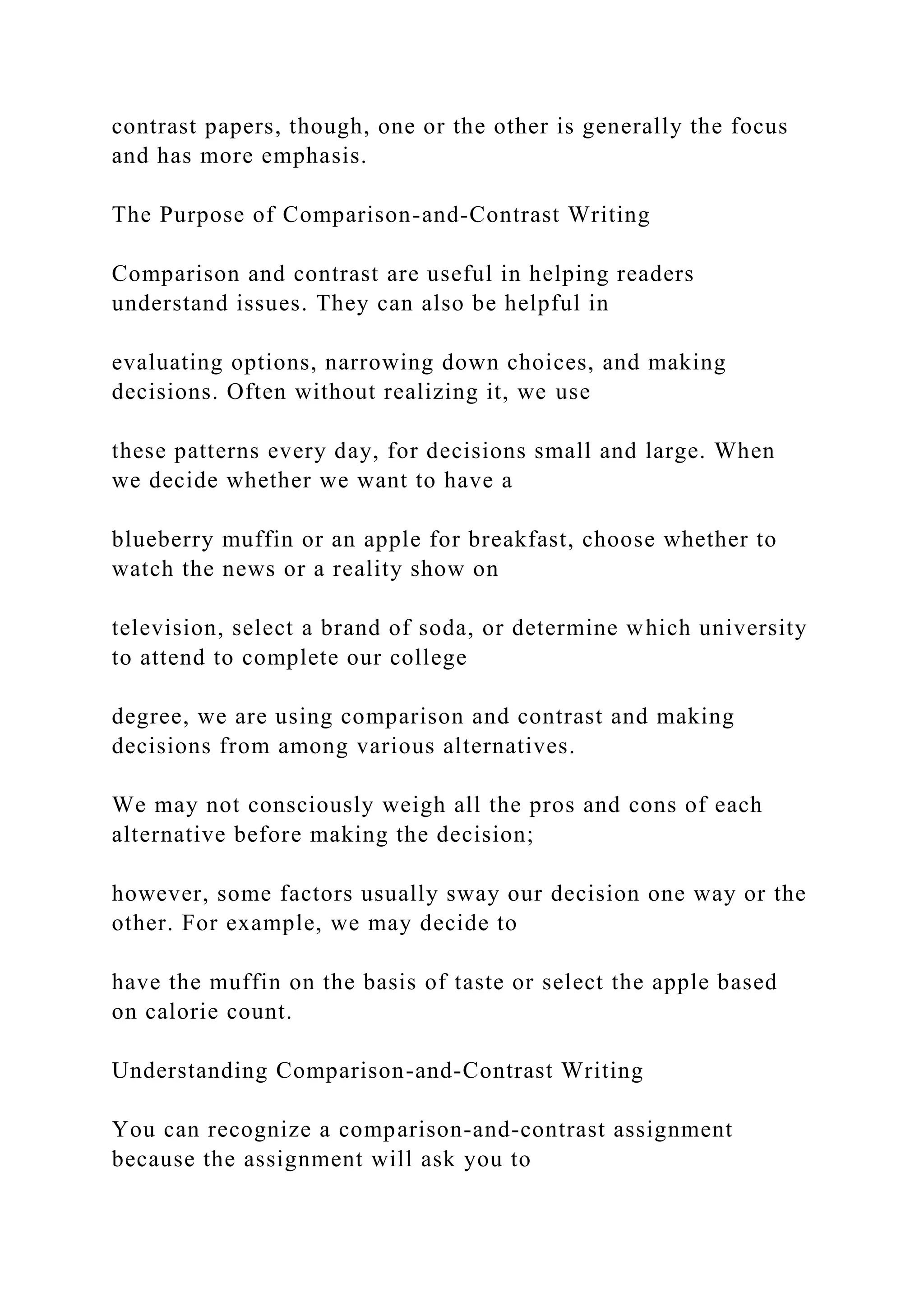 contrast papers, though, one or the other is generally the focus
and has more emphasis.
The Purpose of Comparison-and-Contrast Writing
Comparison and contrast are useful in helping readers
understand issues. They can also be helpful in
evaluating options, narrowing down choices, and making
decisions. Often without realizing it, we use
these patterns every day, for decisions small and large. When
we decide whether we want to have a
blueberry muffin or an apple for breakfast, choose whether to
watch the news or a reality show on
television, select a brand of soda, or determine which university
to attend to complete our college
degree, we are using comparison and contrast and making
decisions from among various alternatives.
We may not consciously weigh all the pros and cons of each
alternative before making the decision;
however, some factors usually sway our decision one way or the
other. For example, we may decide to
have the muffin on the basis of taste or select the apple based
on calorie count.
Understanding Comparison-and-Contrast Writing
You can recognize a comparison-and-contrast assignment
because the assignment will ask you to
 
