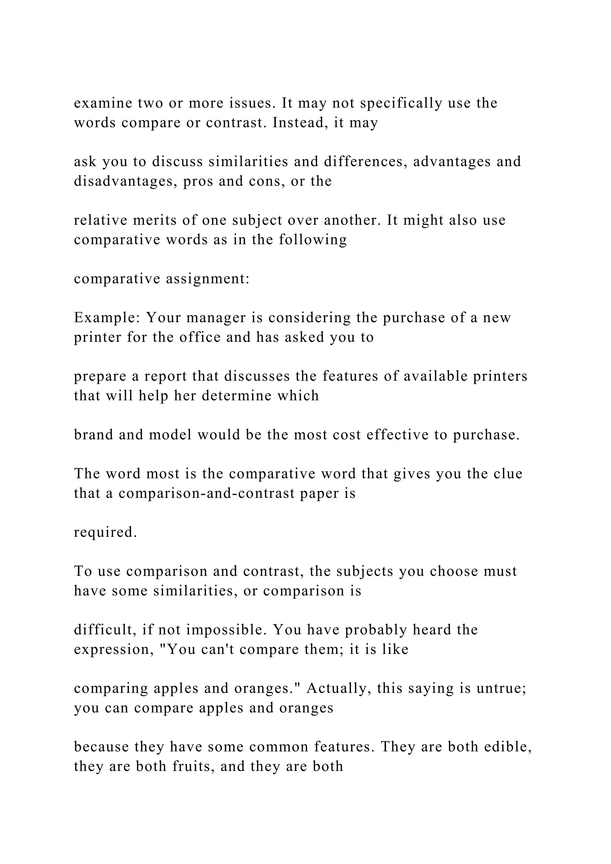 examine two or more issues. It may not specifically use the
words compare or contrast. Instead, it may
ask you to discuss similarities and differences, advantages and
disadvantages, pros and cons, or the
relative merits of one subject over another. It might also use
comparative words as in the following
comparative assignment:
Example: Your manager is considering the purchase of a new
printer for the office and has asked you to
prepare a report that discusses the features of available printers
that will help her determine which
brand and model would be the most cost effective to purchase.
The word most is the comparative word that gives you the clue
that a comparison‐and‐contrast paper is
required.
To use comparison and contrast, the subjects you choose must
have some similarities, or comparison is
difficult, if not impossible. You have probably heard the
expression, "You can't compare them; it is like
comparing apples and oranges." Actually, this saying is untrue;
you can compare apples and oranges
because they have some common features. They are both edible,
they are both fruits, and they are both
 