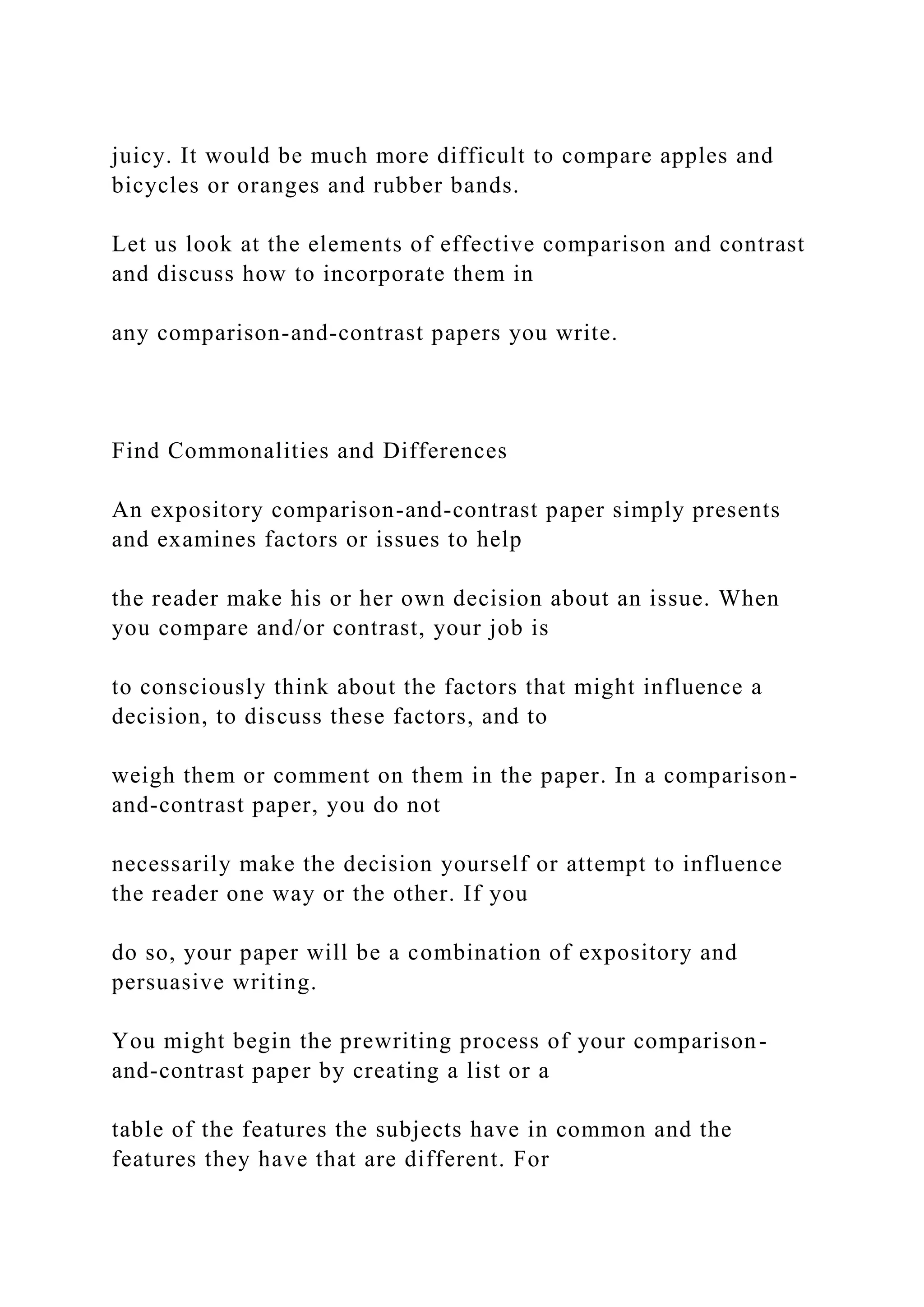 juicy. It would be much more difficult to compare apples and
bicycles or oranges and rubber bands.
Let us look at the elements of effective comparison and contrast
and discuss how to incorporate them in
any comparison-and-contrast papers you write.
Find Commonalities and Differences
An expository comparison-and-contrast paper simply presents
and examines factors or issues to help
the reader make his or her own decision about an issue. When
you compare and/or contrast, your job is
to consciously think about the factors that might influence a
decision, to discuss these factors, and to
weigh them or comment on them in the paper. In a comparison-
and-contrast paper, you do not
necessarily make the decision yourself or attempt to influence
the reader one way or the other. If you
do so, your paper will be a combination of expository and
persuasive writing.
You might begin the prewriting process of your comparison-
and-contrast paper by creating a list or a
table of the features the subjects have in common and the
features they have that are different. For
 