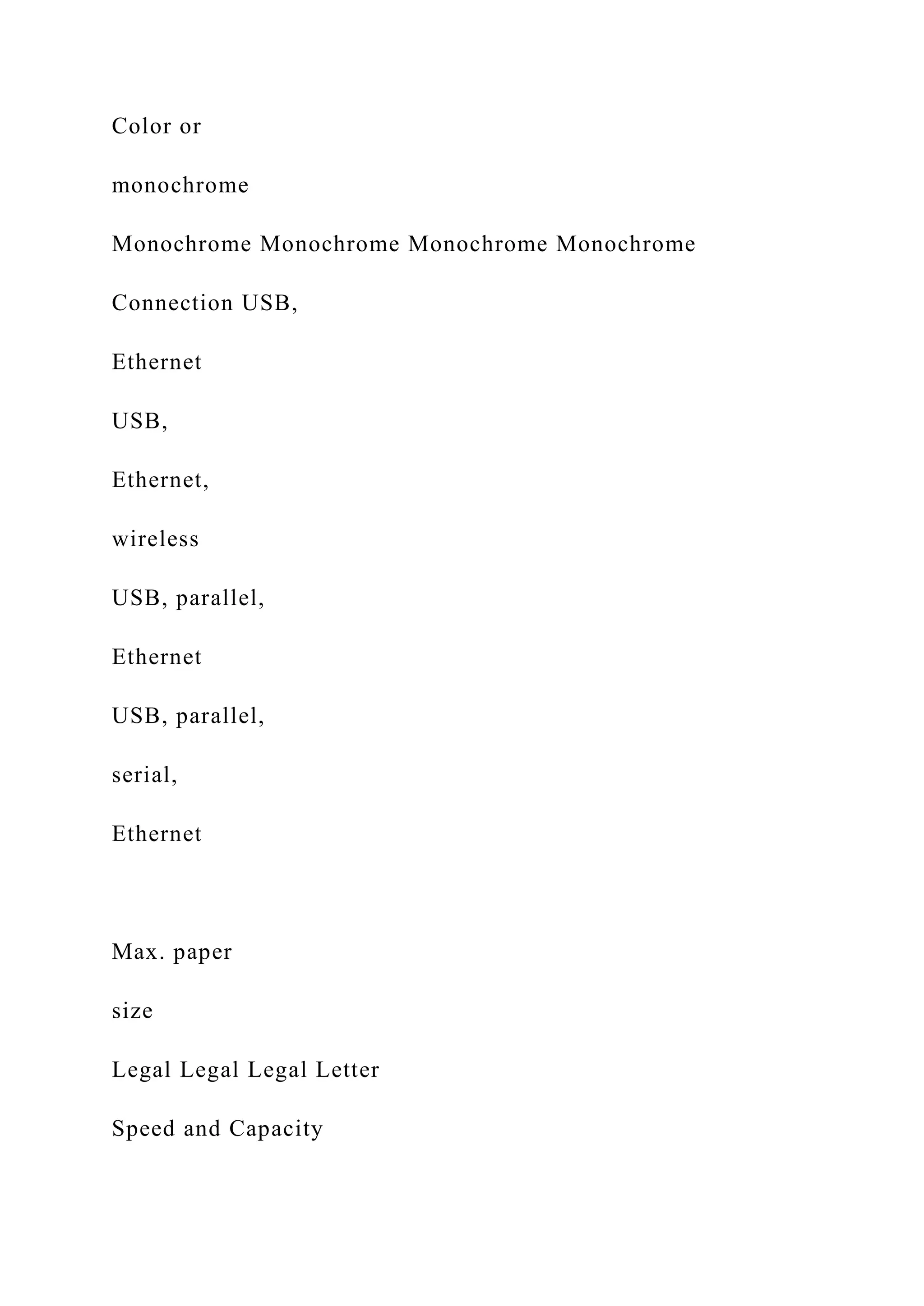 Color or
monochrome
Monochrome Monochrome Monochrome Monochrome
Connection USB,
Ethernet
USB,
Ethernet,
wireless
USB, parallel,
Ethernet
USB, parallel,
serial,
Ethernet
Max. paper
size
Legal Legal Legal Letter
Speed and Capacity
 
