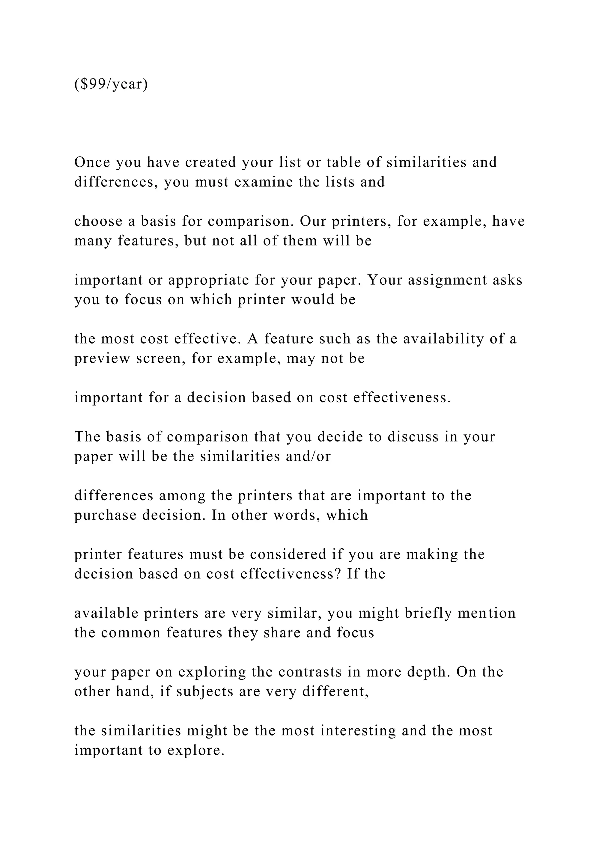 ($99/year)
Once you have created your list or table of similarities and
differences, you must examine the lists and
choose a basis for comparison. Our printers, for example, have
many features, but not all of them will be
important or appropriate for your paper. Your assignment asks
you to focus on which printer would be
the most cost effective. A feature such as the availability of a
preview screen, for example, may not be
important for a decision based on cost effectiveness.
The basis of comparison that you decide to discuss in your
paper will be the similarities and/or
differences among the printers that are important to the
purchase decision. In other words, which
printer features must be considered if you are making the
decision based on cost effectiveness? If the
available printers are very similar, you might briefly mention
the common features they share and focus
your paper on exploring the contrasts in more depth. On the
other hand, if subjects are very different,
the similarities might be the most interesting and the most
important to explore.
 