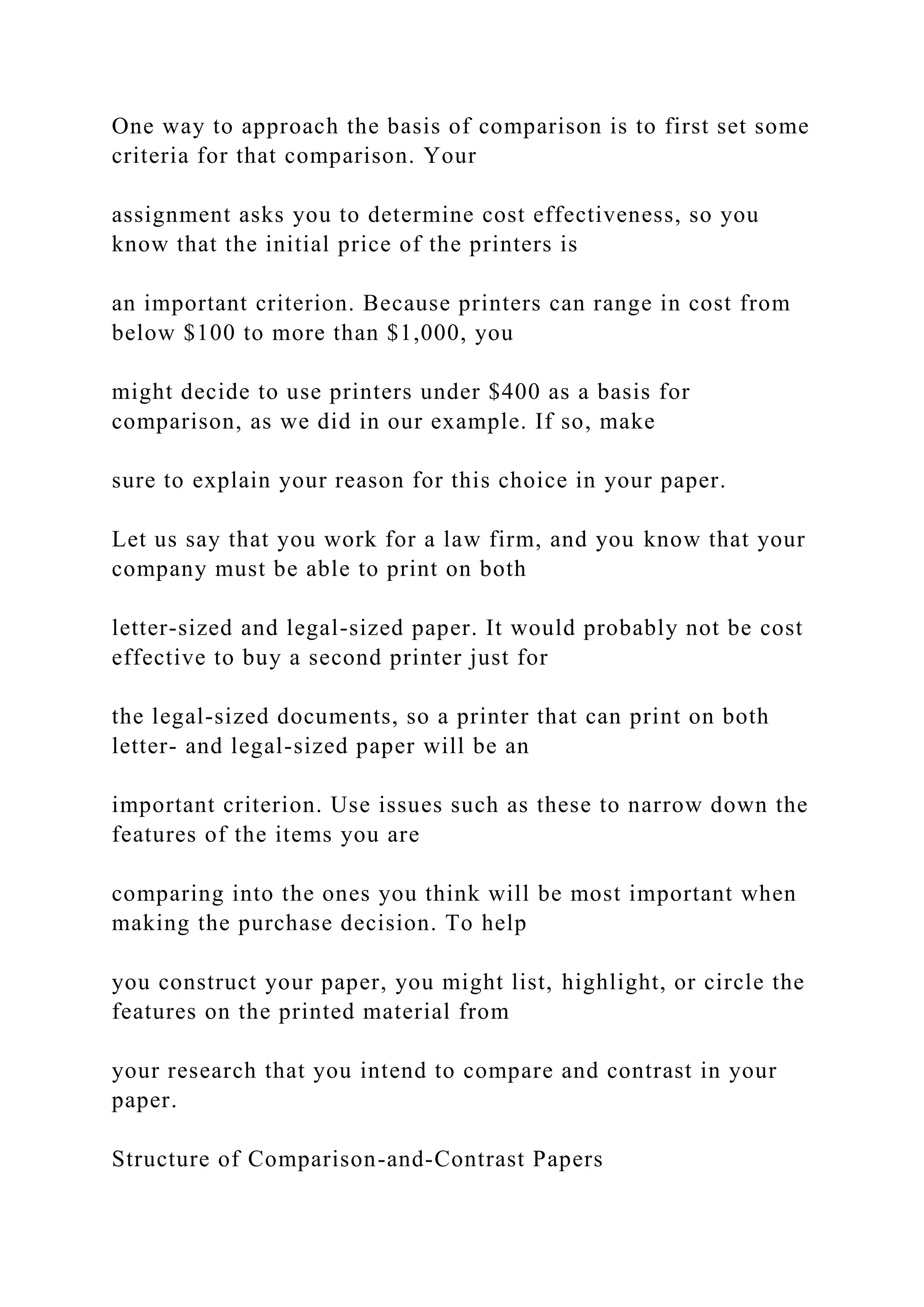 One way to approach the basis of comparison is to first set some
criteria for that comparison. Your
assignment asks you to determine cost effectiveness, so you
know that the initial price of the printers is
an important criterion. Because printers can range in cost from
below $100 to more than $1,000, you
might decide to use printers under $400 as a basis for
comparison, as we did in our example. If so, make
sure to explain your reason for this choice in your paper.
Let us say that you work for a law firm, and you know that your
company must be able to print on both
letter-sized and legal-sized paper. It would probably not be cost
effective to buy a second printer just for
the legal-sized documents, so a printer that can print on both
letter- and legal-sized paper will be an
important criterion. Use issues such as these to narrow down the
features of the items you are
comparing into the ones you think will be most important when
making the purchase decision. To help
you construct your paper, you might list, highlight, or circle the
features on the printed material from
your research that you intend to compare and contrast in your
paper.
Structure of Comparison-and-Contrast Papers
 