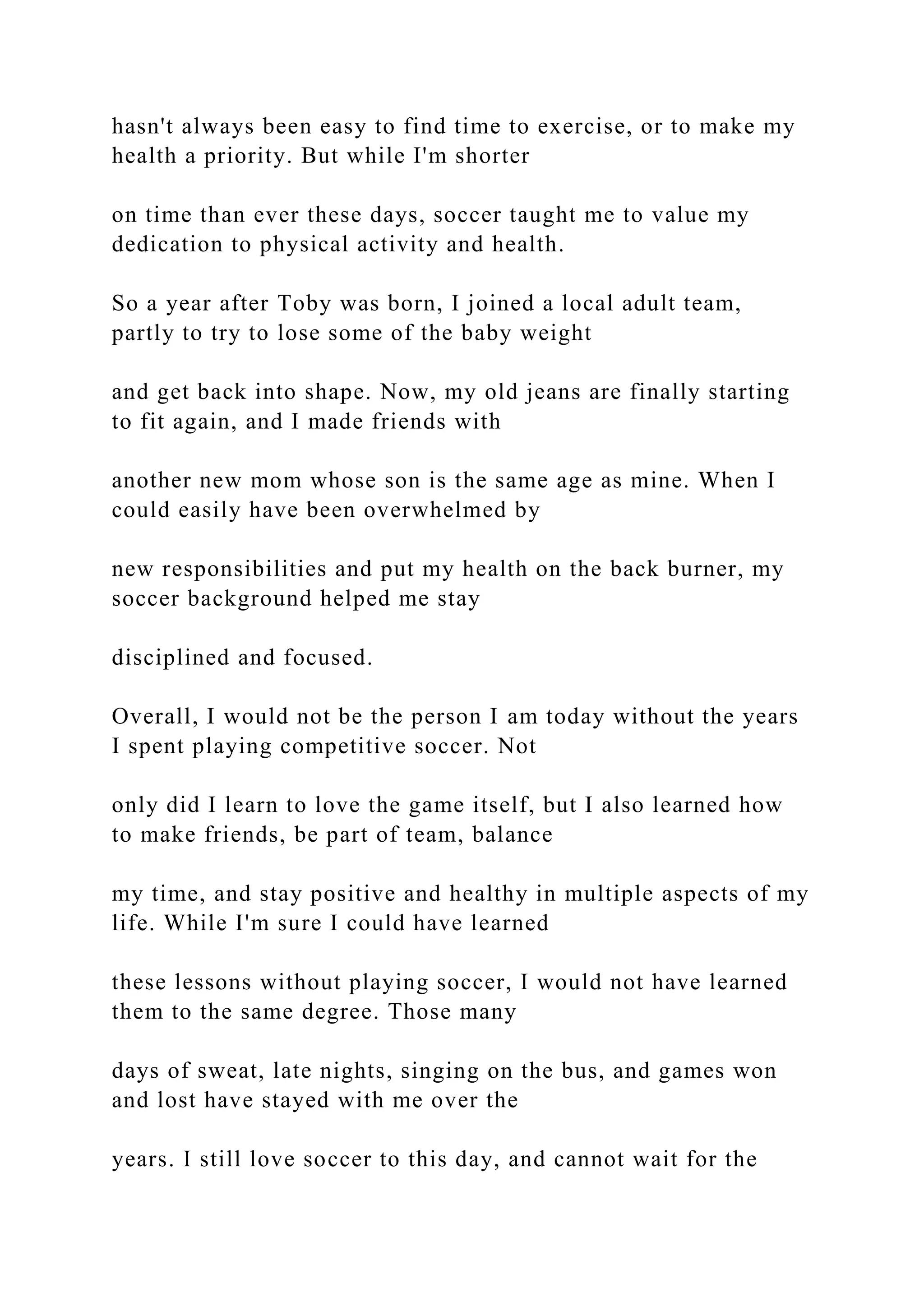 hasn't always been easy to find time to exercise, or to make my
health a priority. But while I'm shorter
on time than ever these days, soccer taught me to value my
dedication to physical activity and health.
So a year after Toby was born, I joined a local adult team,
partly to try to lose some of the baby weight
and get back into shape. Now, my old jeans are finally starting
to fit again, and I made friends with
another new mom whose son is the same age as mine. When I
could easily have been overwhelmed by
new responsibilities and put my health on the back burner, my
soccer background helped me stay
disciplined and focused.
Overall, I would not be the person I am today without the years
I spent playing competitive soccer. Not
only did I learn to love the game itself, but I also learned how
to make friends, be part of team, balance
my time, and stay positive and healthy in multiple aspects of my
life. While I'm sure I could have learned
these lessons without playing soccer, I would not have learned
them to the same degree. Those many
days of sweat, late nights, singing on the bus, and games won
and lost have stayed with me over the
years. I still love soccer to this day, and cannot wait for the
 