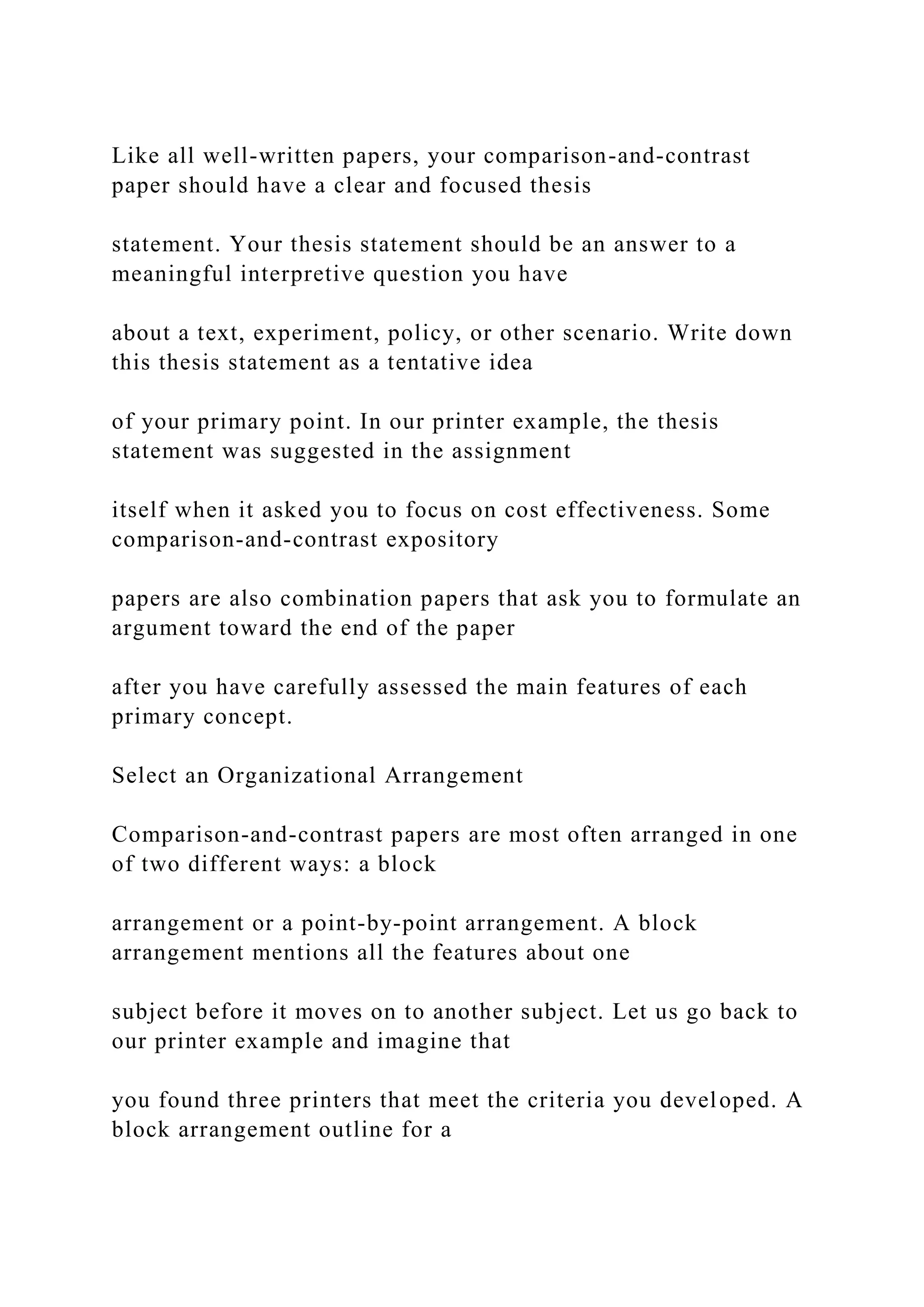 Like all well-written papers, your comparison-and-contrast
paper should have a clear and focused thesis
statement. Your thesis statement should be an answer to a
meaningful interpretive question you have
about a text, experiment, policy, or other scenario. Write down
this thesis statement as a tentative idea
of your primary point. In our printer example, the thesis
statement was suggested in the assignment
itself when it asked you to focus on cost effectiveness. Some
comparison-and-contrast expository
papers are also combination papers that ask you to formulate an
argument toward the end of the paper
after you have carefully assessed the main features of each
primary concept.
Select an Organizational Arrangement
Comparison-and-contrast papers are most often arranged in one
of two different ways: a block
arrangement or a point-by-point arrangement. A block
arrangement mentions all the features about one
subject before it moves on to another subject. Let us go back to
our printer example and imagine that
you found three printers that meet the criteria you developed. A
block arrangement outline for a
 