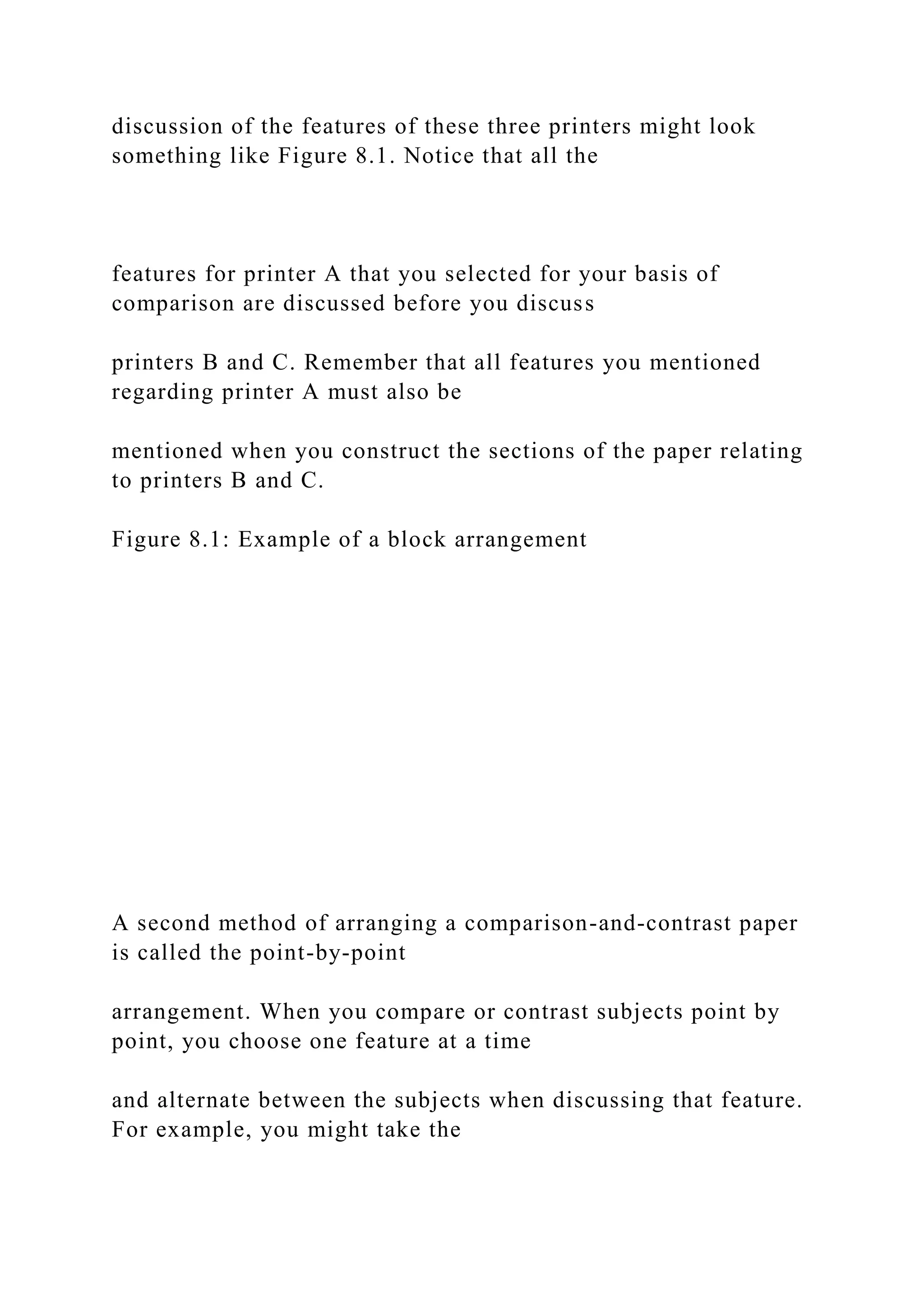 discussion of the features of these three printers might look
something like Figure 8.1. Notice that all the
features for printer A that you selected for your basis of
comparison are discussed before you discuss
printers B and C. Remember that all features you mentioned
regarding printer A must also be
mentioned when you construct the sections of the paper relating
to printers B and C.
Figure 8.1: Example of a block arrangement
A second method of arranging a comparison-and-contrast paper
is called the point-by-point
arrangement. When you compare or contrast subjects point by
point, you choose one feature at a time
and alternate between the subjects when discussing that feature.
For example, you might take the
 