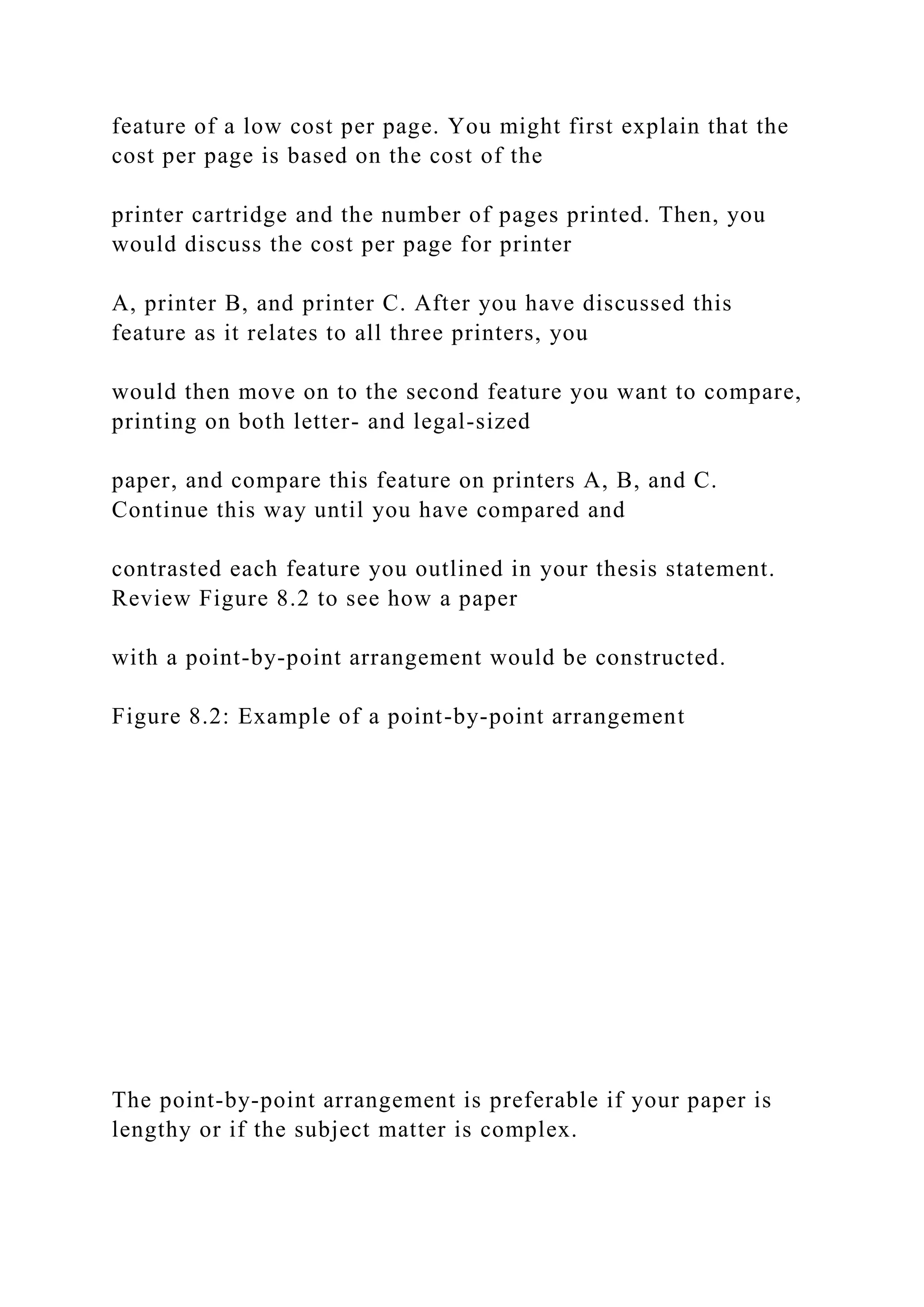 feature of a low cost per page. You might first explain that the
cost per page is based on the cost of the
printer cartridge and the number of pages printed. Then, you
would discuss the cost per page for printer
A, printer B, and printer C. After you have discussed this
feature as it relates to all three printers, you
would then move on to the second feature you want to compare,
printing on both letter- and legal-sized
paper, and compare this feature on printers A, B, and C.
Continue this way until you have compared and
contrasted each feature you outlined in your thesis statement.
Review Figure 8.2 to see how a paper
with a point-by-point arrangement would be constructed.
Figure 8.2: Example of a point-by-point arrangement
The point-by-point arrangement is preferable if your paper is
lengthy or if the subject matter is complex.
 