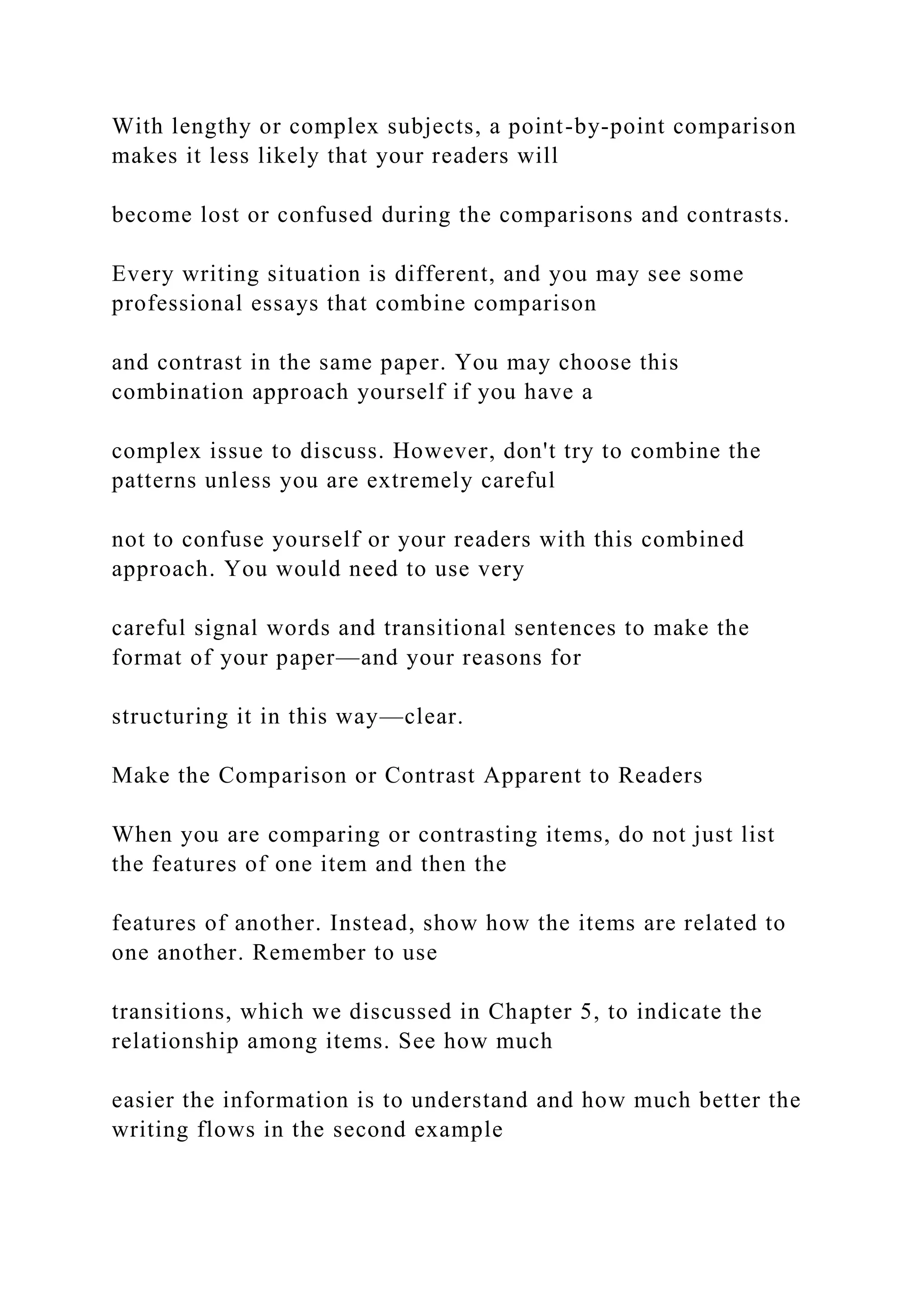 With lengthy or complex subjects, a point-by-point comparison
makes it less likely that your readers will
become lost or confused during the comparisons and contrasts.
Every writing situation is different, and you may see some
professional essays that combine comparison
and contrast in the same paper. You may choose this
combination approach yourself if you have a
complex issue to discuss. However, don't try to combine the
patterns unless you are extremely careful
not to confuse yourself or your readers with this combined
approach. You would need to use very
careful signal words and transitional sentences to make the
format of your paper—and your reasons for
structuring it in this way—clear.
Make the Comparison or Contrast Apparent to Readers
When you are comparing or contrasting items, do not just list
the features of one item and then the
features of another. Instead, show how the items are related to
one another. Remember to use
transitions, which we discussed in Chapter 5, to indicate the
relationship among items. See how much
easier the information is to understand and how much better the
writing flows in the second example
 