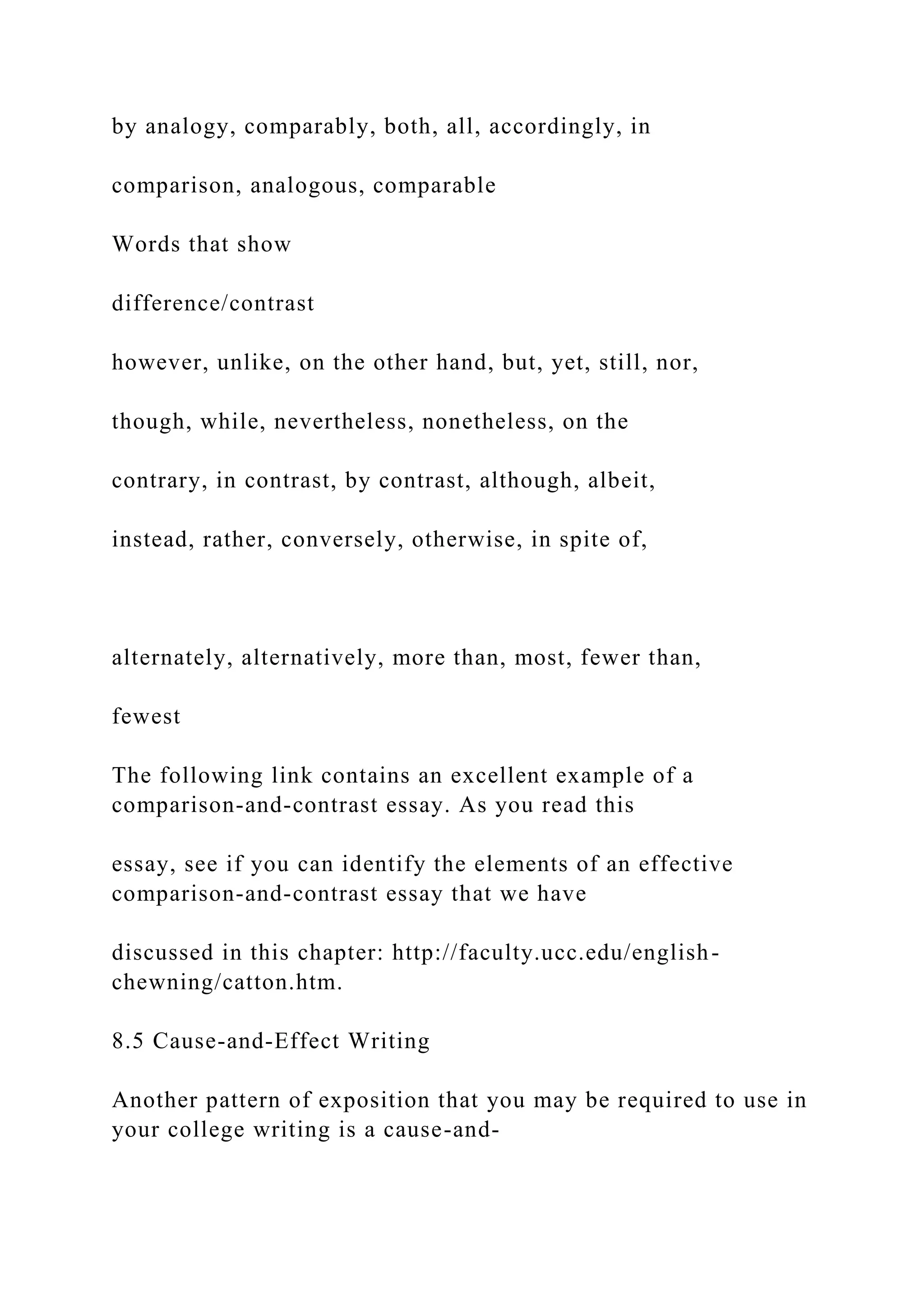 by analogy, comparably, both, all, accordingly, in
comparison, analogous, comparable
Words that show
difference/contrast
however, unlike, on the other hand, but, yet, still, nor,
though, while, nevertheless, nonetheless, on the
contrary, in contrast, by contrast, although, albeit,
instead, rather, conversely, otherwise, in spite of,
alternately, alternatively, more than, most, fewer than,
fewest
The following link contains an excellent example of a
comparison-and-contrast essay. As you read this
essay, see if you can identify the elements of an effective
comparison-and-contrast essay that we have
discussed in this chapter: http://faculty.ucc.edu/english-
chewning/catton.htm.
8.5 Cause-and-Effect Writing
Another pattern of exposition that you may be required to use in
your college writing is a cause-and-
 